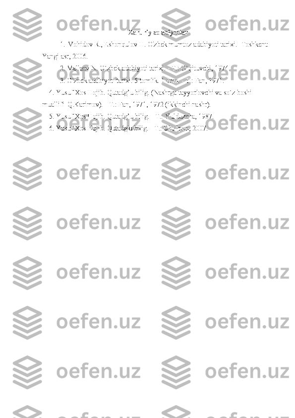 Zaruriy adabiyotlar
1.  Vohidov R., Eshonqulov H. O'zbek mumtoz adabiyoti tarixi. -Toshkent: 
Yangi asr, 2006.
2. Mallaev N. O`zbek adabiyoti tarixi. - T.: O`qituvchi, 1974.
3. O`zbek adabiyoti tarixi. 5 tomlik. 1-tom. - T.: Fan, 1971.
    4. Yusuf Xos  H ojib. Qutadg’u bilig. (Nashrga tayyorlovchi va so`z boshi 
muallifi  Q.Karimov). - T.: Fan, 1971, 1972 (ikkinchi nashr).
    5. Yusuf Xos Hojib. Qutadg’u bilig. - T.: Yulduzcha, 1987.
    6. Yusuf Xos Hojib. Qutadg'u bilig. - T.: Cho'lpon, 2007. 