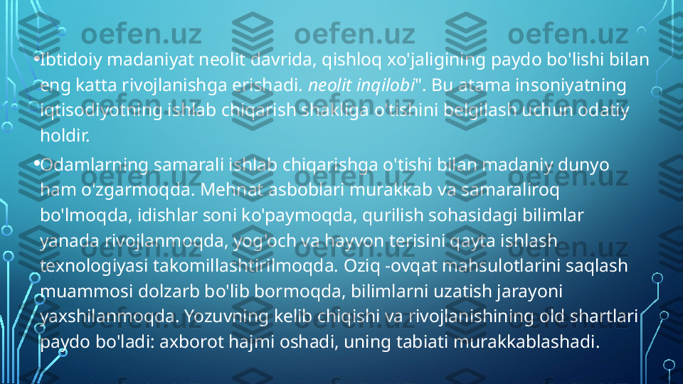 • Ibtidoiy madaniyat neolit   davrida, qishloq xo'jaligining paydo bo'lishi bilan 
eng katta rivojlanishga erishadi.  neolit 	
  inqilobi ". Bu atama insoniyatning 
iqtisodiyotning ishlab chiqarish shakliga o'tishini belgilash uchun odatiy 
holdir.
• Odamlarning samarali ishlab chiqarishga o'tishi bilan madaniy dunyo 
ham o'zgarmoqda. Mehnat asboblari murakkab va samaraliroq 
bo'lmoqda, idishlar soni ko'paymoqda, qurilish sohasidagi bilimlar 
yanada rivojlanmoqda, yog'och va hayvon terisini qayta ishlash 
texnologiyasi takomillashtirilmoqda. Oziq -ovqat mahsulotlarini saqlash 
muammosi dolzarb bo'lib bormoqda, bilimlarni uzatish jarayoni 
yaxshilanmoqda. Yozuvning kelib chiqishi va rivojlanishining old shartlari 
paydo bo'ladi: axborot hajmi oshadi, uning tabiati murakkablashadi.  