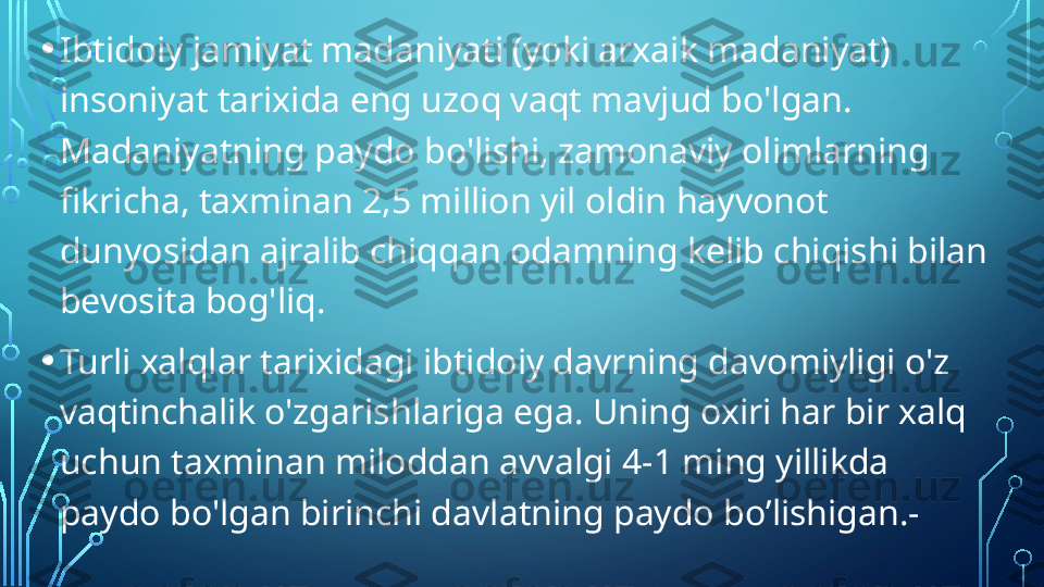 • Ibtidoiy jamiyat madaniyati (yoki arxaik madaniyat) 
insoniyat tarixida eng uzoq vaqt mavjud bo'lgan. 
Madaniyatning paydo bo'lishi, zamonaviy olimlarning 
fikricha, taxminan 2,5 million yil oldin hayvonot 
dunyosidan ajralib chiqqan odamning kelib chiqishi bilan 
bevosita bog'liq.
• Turli xalqlar tarixidagi ibtidoiy davrning davomiyligi o'z 
vaqtinchalik o'zgarishlariga ega. Uning oxiri har bir xalq 
uchun taxminan miloddan avvalgi 4-1 ming yillikda 
paydo bo'lgan birinchi davlatning paydo bo’lishigan.-  