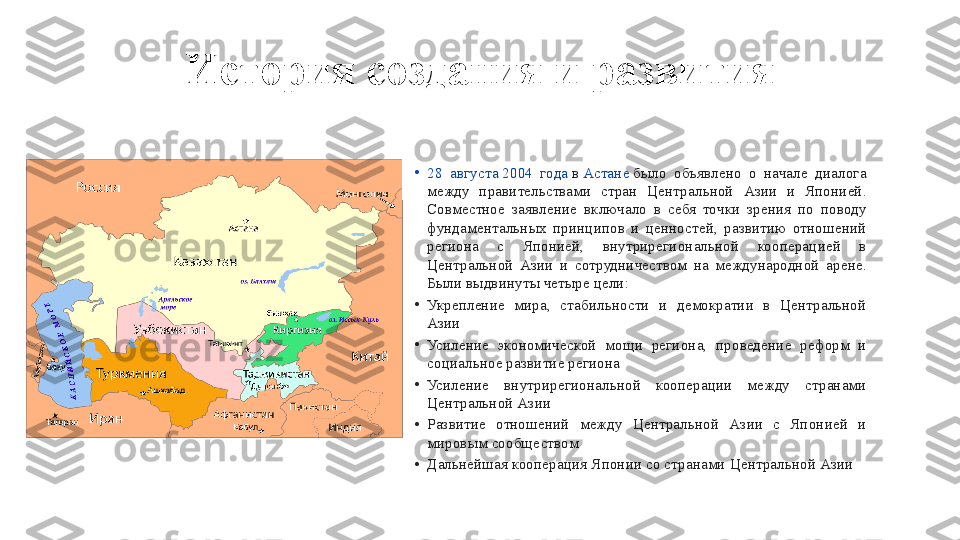 История создания и развития
•
28 августа   2004	 года  в  Астане  было	 объявлено	 о начале	 диалога	 
между	
 правительствами	 стран	 Центральной	 Азии	 и Японией.	 
Совместное	
 заявление	 включало	 в себя	 точки	 зрения	 по	 поводу	 
фундаментальных	
 принципов	 и ценностей,	 развитию	 отношений	 
региона	
 	с 	Японией,	 	внутрирегиональной	 	кооперацией	 	в 
Центральной	
 Азии	 и сотрудничеством	 на	 международной	 арене.	 
Были	
 выдвинуты	 четыре	 цели:
•
Укрепление	
 мира,	 стабильности	 и демократии	 в Центральной	 
Азии
•
Усиление	
 экономической	 мощи	 региона,	 проведение	 реформ	 и 
социальное	
 развитие	 региона
•
Усиление	
 	внутрирегиональной	 	кооперации	 	между	 	странами	 
Центральной	
 Азии
•
Развитие	
 	отношений	 	между	 	Центральной	 	Азии	 	с 	Японией	 	и 
мировым	
 сообществом
•
Дальнейшая	
 кооперация	 Японии	 со	 странами	 Центральной	 Азии 