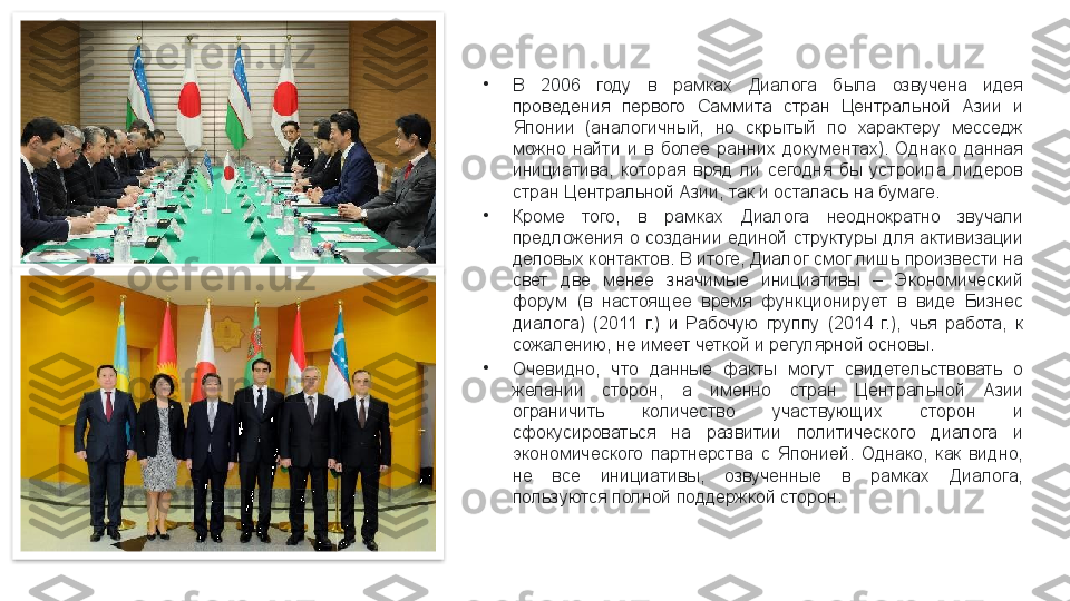 •
В  2006  году  в  рамках  Диалога  была  озвучена  идея 
проведения  первого  Саммита  стран  Центральной  Азии  и 
Японии  (аналогичный,  но  скрытый  по  характеру  месседж 
можно  найти  и  в  более  ранних  документах).  Однако  данная 
инициатива,  которая  вряд  ли  сегодня  бы  устроила  лидеров 
стран Центральной Азии, так и осталась на бумаге.
•
Кроме  того,  в  рамках  Диалога  неоднократно  звучали 
предложения  о  создании  единой  структуры  для  активизации 
деловых контактов. В итоге, Диалог смог лишь произвести на 
свет  две  менее  значимые  инициативы  –  Экономический 
форум  (в  настоящее  время  функционирует  в  виде  Бизнес 
диалога)  (2011  г.)  и  Рабочую  группу  (2014  г.),  чья  работа,  к 
сожалению, не имеет четкой и регулярной основы.
•
Очевидно,  что  данные  факты  могут  свидетельствовать  о 
желании  сторон,  а  именно  стран  Центральной  Азии 
ограничить  количество  участвующих  сторон  и 
сфокусироваться  на  развитии  политического  диалога  и 
экономического  партнерства  с  Японией.  Однако,  как  видно, 
не  все  инициативы,  озвученные  в  рамках  Диалога, 
пользуются полной поддержкой сторон.   