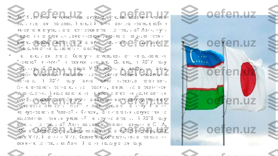 •
За 15	 лет	 Япония	 также	 неоднократно	 пыталась	 обозначить	 свою	 
роль	
 в данном	 процессе.	 Вначале	 Япония	 позиционировала	 себя	 в 
качестве	
 «натурального	 партнера»	 стран	 Центральной	 Азии.	 Чуть	 
позже	
 в японском	 дипломатическом	 лексиконе	 появился	 термин	 
«катализатор»,	
 	который	 	японские	 	политики	 	и 	дипломаты	 
продолжают	
 использовать	 и по	 сей	 день.
•
На	
 	начальном	 	этапе	 	Кавагути	 	отказалась	 	от	 	использования	 
"чековой	
 	книжки"	 	в 	рамках	 	диалога.	 	Однако,	 	в 	2017	 	году	 
предыдущий	
 	глава	 	японского	 	МИД	 	заявил	 	о 	намерении	 	Токио	 
профинансировать	
 	транспортные	 	и 	логистические	 	проекты	 	в 
регионе.	
 	В	 	2014	 	году	 	Токио	 	также	 	выразило	 	готовность	 
финансировать	
 	региональные	 	проекты,	 	связанные	 	с 	развитием	 
тысячелетия.	
 В	 ходе	 совещания	 на	 уровне	 старших	 должностных	 
лиц	
 были	 закреплены	 функции	 по	 обзору	 и мониторингу	 проектов.	 
Некоторые	
 	эксперты	 	видят	 	в 	этом	 	диалоге	 	попытку	 	Японии	 
конкурировать	
 с Россией	 и Китаем,	 но	 в итоговых	 документах	 не	 
содержится	
 	прямых	 	указаний	 	на	 	другие	 	страны.	 	В	 	2019	 	году	 
страны	
 	Центральной	 	Азии	 	согласовали	 	свои	 	позиции	 	с 	США,	 
Южной	
 Кореей,	 Европейским	 союзом	 и Японией.	 В	 сентябре	 2023	 
года	
 МИД	 Японии	 и МИД	 Казахстана	 договорились	 о проведении	 
саммита	
 Центральная	 Азия	 - Япония	 в следующем	 году. 