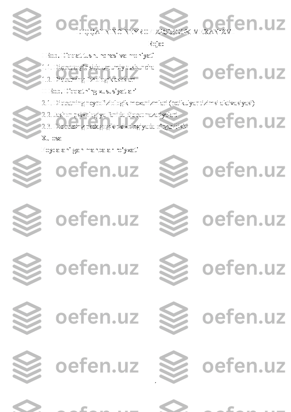 DIQQATNING NEYROFIZIOLOGIK MEXANIZMI
Reja:
I Bob. Diqqat tushunchasi va mohiyati 
1.1. Diqqat tog’risida umumiy tushuncha
1.2. Diqqatning fiziologik asoslari
II Bob. Diqqatning xususiyatlari
2.1. Diqqatning neyrofiziologik mexanizmlari (retikulyar tizimsi aktivasiyasi)
2.2. Jashon psixologiya fanida diqqat nazariyalari
2.3. Diqqatning pedagogik psixologiyada o’rganilishi
Xulosa 
Foydalanilgan manbalar ro'yxati
1 