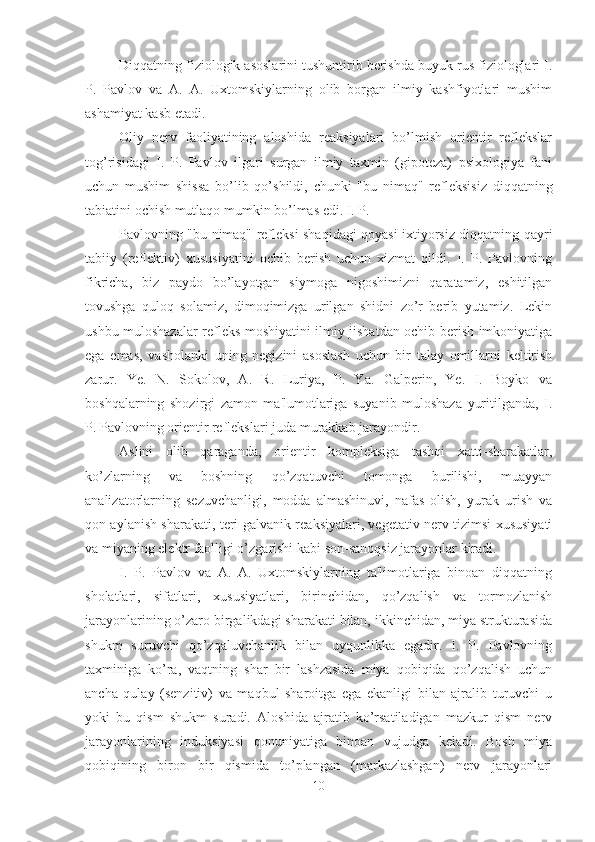 Diqqatning fiziologik asoslarini tushuntirib berishda buyuk rus fiziologlari I.
P.   Pavlov   va   A.   A.   Uxtomskiylarning   olib   borgan   ilmiy   kashfiyotlari   mushim
ashamiyat kasb etadi. 
Oliy   nerv   faoliyatining   aloshida   reaksiyalari   bo’lmish   orientir   reflekslar
tog’risidagi   I.   P.   Pavlov   ilgari   surgan   ilmiy   taxmin   (gipoteza)   psixologiya   fani
uchun   mushim   shissa   bo’lib   qo’shildi,   chunki   "bu   nimaq"   refleksisiz   diqqatning
tabiatini ochish mutlaqo mumkin bo’lmas edi. I. P. 
Pavlovning "bu nimaq" refleksi shaqidagi qoyasi ixtiyorsiz diqqatning qayri
tabiiy   (reflektiv)   xususiyatini   ochib   berish   uchun   xizmat   qildi.   I.   P.   Pavlovning
fikricha,   biz   paydo   bo’layotgan   siymoga   nigoshimizni   qaratamiz,   eshitilgan
tovushga   quloq   solamiz,   dimoqimizga   urilgan   shidni   zo’r   berib   yutamiz.   Lekin
ushbu muloshazalar refleks moshiyatini ilmiy jishatdan ochib berish imkoniyatiga
ega   emas,   vasholanki   uning   negizini   asoslash   uchun   bir   talay   omillarni   keltirish
zarur.   Ye.   N.   Sokolov,   A.   R.   Luriya,   P.   Ya.   Galperin,   Ye.   I.   Boyko   va
boshqalarning   shozirgi   zamon   ma'lumotlariga   suyanib   muloshaza   yuritilganda,   I.
P. Pavlovning orientir reflekslari juda murakkab jarayondir. 
Aslini   olib   qaraganda,   orientir   kompleksiga   tashqi   xatti-sharakatlar,
ko’zlarning   va   boshning   qo’zqatuvchi   tomonga   burilishi,   muayyan
analizatorlarning   sezuvchanligi,   modda   almashinuvi,   nafas   olish,   yurak   urish   va
qon aylanish sharakati, teri-galvanik reaksiyalari, vegetativ nerv tizimsi xususiyati
va miyaning elektr faolligi o’zgarishi kabi son-sanoqsiz jarayonlar kiradi. 
I.   P.   Pavlov   va   A.   A.   Uxtomskiylarning   ta'limotlariga   binoan   diqqatning
sholatlari,   sifatlari,   xususiyatlari,   birinchidan,   qo’zqalish   va   tormozlanish
jarayonlarining o’zaro birgalikdagi sharakati bilan, ikkinchidan, miya strukturasida
shukm   suruvchi   qo’zqaluvchanlik   bilan   uyqunlikka   egadir.   I.   P.   Pavlovning
taxminiga   ko’ra,   vaqtning   shar   bir   lashzasida   miya   qobiqida   qo’zqalish   uchun
ancha   qulay   (senzitiv)   va   maqbul   sharoitga   ega   ekanligi   bilan   ajralib   turuvchi   u
yoki   bu   qism   shukm   suradi.   Aloshida   ajratib   ko’rsatiladigan   mazkur   qism   nerv
jarayonlarining   induksiyasi   qonuniyatiga   binoan   vujudga   keladi.   Bosh   miya
qobiqining   biron   bir   qismida   to’plangan   (markazlashgan)   nerv   jarayonlari
10 