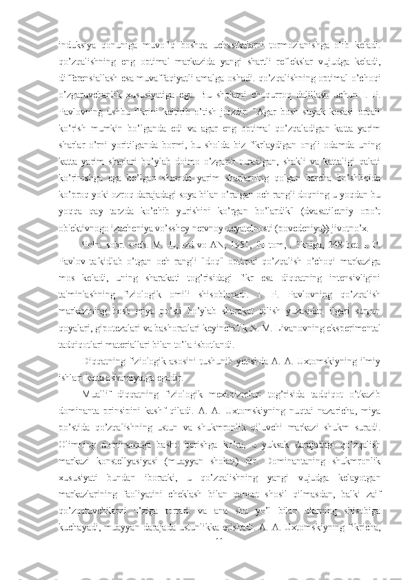 induksiya   qonuniga   muvofiq   boshqa   uchastkalarni   tormozlanishga   olib   keladi.
qo’zqalishning   eng   optimal   markazida   yangi   shartli   reflekslar   vujudga   keladi,
differensiallash esa muvaffaqiyatli amalga oshadi. qo’zqalishning optimal o’choqi
o’zgaruvchanlik   xususiyatiga   ega.   Bu   sholatni   chuqurroq   dalillash   uchun   I.   P.
Pavlovning   ushbu   fikrini   keltirib   o’tish   joizdir:   "Agar   bosh   suyak   kosasi   orqali
ko’rish   mumkin   bo’lganda   edi   va   agar   eng   optimal   qo’zqaladigan   katta   yarim
sharlar   o’rni   yoritilganda   bormi,   bu   sholda   biz   fikrlaydigan   ongli   odamda   uning
katta   yarim   sharlari   bo’ylab   doimo   o’zgarib   turadigan,   shakli   va   kattaligi   qalati
ko’rinishga   ega   bo’lgan   shamda   yarim   sharlarning   qolgan   barcha   bo’shliqida
ko’proq yoki ozroq darajadagi soya bilan o’ralgan och rangli doqning u yoqdan bu
yoqqa   qay   tarzda   ko’chib   yurishini   ko’rgan   bo’lardik"   (dvasatiletniy   opo’t
ob'ektivnogo izucheniya vo’sshey nervnoy deyatelnosti (povedeniya)) jivotno’x. 
Poln.   sobr.   soch.   M.   -L,   Izd-vo   AN,   1951,   III   tom,   .   1kniga,   248   bet.   I.   P.
Pavlov   ta'kidlab   o’tgan   och   rangli   "doq"   optimal   qo’zqalish   o’choqi   markaziga
mos   keladi,   uning   sharakati   tog’risidagi   fikr   esa   diqqatning   intensivligini
ta'minlashning   fiziologik   omili   shisoblanadi.   I.   P.   Pavlovning   qo’zqalish
markazining   bosh   miya   po’sti   bo’ylab   sharakat   qilish   yuzasidan   ilgari   surgan
qoyalari, gipotezalari va bashoratlari keyinchalik N. M. Livanovning eksperimental
tadqiqotlari materiallari bilan to’la isbotlandi. 
Diqqatning fiziologik asosini  tushunib yetishda A. A. Uxtomskiyning ilmiy
ishlari katta ashamiyatga egadir. 
Muallif   diqqatning   fiziologik   mexanizmlari   tog’risida   tadqiqot   o’tkazib
dominanta   prinsipini   kashf   qiladi.   A.   A.   Uxtomskiyning   nuqtai   nazaricha,   miya
po’stida   qo’zqalishning   ustun   va   shukmronlik   qiluvchi   markazi   shukm   suradi.
Olimning   dominantaga   basho   berishga   ko’ra,   u   yuksak   darajadagi   qo’zqalish
markazi   konstellyasiyasi   (muayyan   sholati)   dir.   Dominantaning   shukmronlik
xususiyati   bundan   iboratki,   u   qo’zqalishning   yangi   vujudga   kelayotgan
markazlarining   faoliyatini   cheklash   bilan   qanoat   shosil   qilmasdan,   balki   zaif
qo’zqatuvchilarni   o’ziga   tortadi   va   ana   shu   yo’l   bilan   ularning   shisobiga
kuchayadi,   muayyan  darajada   ustunlikka   erishadi.   A.  A.   Uxtomskiyning   fikricha,
11 