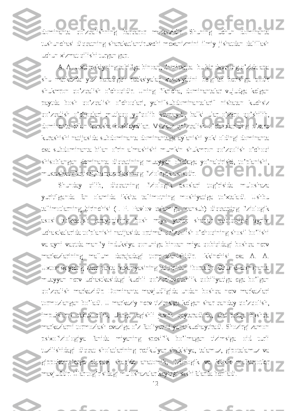 dominanta   qo’zqalishning   barqaror   markazidir.   Shuning   uchun   dominanta
tushunchasi   diqqatning   sharakatlantiruvchi   mexanizmini   ilmiy   jishatdan   dalillash
uchun xizmat qilishi turgan gap. 
A. A. Uxtomskiyning ta'rifiga binoan, dominanta- bu bir davrning o’zida ana
shu   markazda   yuz   beradigan   reaksiyalar   xususiyatini   belgilab   berishga   qodir
shukmron   qo’zqalish   o’choqidir.   Uning   fikricha,   dominantalar   vujudga   kelgan
paytda   bosh   qo’zqalish   o’choqlari,   ya'ni"subdominantalari"   nisbatan   kuchsiz
qo’zqalish   o’choqlari   mutlaqo   yo’qolib   ketmaydi,   balki   ular   o’zaro   qo’shilib,
dominanta   bilan   kurasha   boshlaydilar.   Mazkur   qo’zqalish   o’choqlarining   o’zaro
kurashishi natijasida subdominanta dominantaga aylanishi yoki oldingi dominanta
esa   subdominanta   bilan   o’rin   almashishi   mumkin   shukmron   qo’zqolish   o’choqi
shisoblangan   dominanta   diqqatining   muayyan   ob'ektga   yo’naltirishi,   to’planishi,
mustashkamlanishi, barqarorlashning fiziologik asosidir. 
Shunday   qilib,   diqqatning   fiziologik   asoslari   tog’risida   muloshaza
yuritilganda   fan   olamida   ikkita   ta'limotning   moshiyatiga   to’xtaladi.   Ushbu
ta'limotlarning   birinchisi   (I.   P.   Pavlov   qalamiga   mansub)   diqqatning   fiziologik
asosi   qo’zqalish   jarayonining   bosh   miya   yarim   sharlar   qobiqining   ayrim
uchastkalarida to’planishi natijasida optimal qo’zqolish o’choqining shosil bo’lishi
va   ayni   vaqtda   manfiy   induksiya   qonuniga   binoan   miya   qobiqidagi   boshqa   nerv
markazlarining   ma'lum   darajadagi   tormozlanishidir.   Ikkinchisi   esa   A.   A.
Uxtomskiyning   dominanta   nazariyasining   talqinidan   iboratdir.   Chunki   dominanta
muayyan   nerv   uchastkasidagi   kuchli   qo’zqaluvchanlik   qobiliyatiga   ega   bo’lgan
qo’zqalish   markazidir.   Dominanta   mavjudligida   undan   boshqa   nerv   markazlari
tormozlangan   bo’ladi.  U   markaziy   nerv  tizimsiga   kelgan   shar   qanday   qo’zqolish,
impulslarni   qabul   qilib,   ularga   tegishli   javob   qaytaradi-da,   shu   tariqa   boshqa
markazlarni tormozlash evaziga o’z faoliyatini yana kuchaytiradi. Shozirgi zamon
psixofiziologiya   fanida   miyaning   spesifik   bo’lmagan   tizimsiga   oid   turli
tuzilishidagi   diqqat   sholatlarining   retikulyar   shaklsiya,   talamuz,   gipotalamuz   va
gippokamplarga   aloqasi   shaqida   anatomik,   fiziologik   va   klinik   ma'lumotlar
mavjuddir. Ular tog’risidagi muloshazalar keyingi sashifalarda beriladi. 
12 