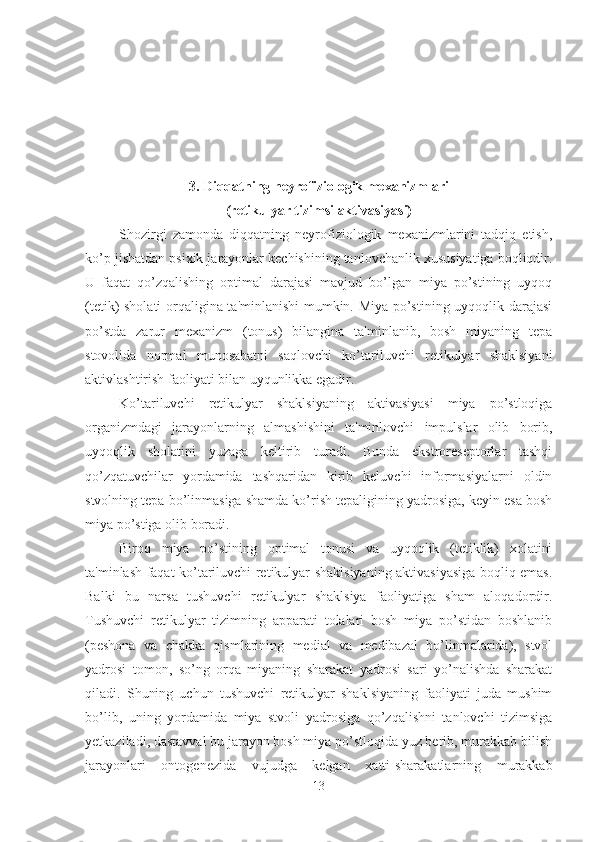 3. Diqqatning neyrofiziologik mexanizmlari 
(retikulyar tizimsi aktivasiyasi)
Shozirgi   zamonda   diqqatning   neyrofiziologik   mexanizmlarini   tadqiq   etish,
ko’p jishatdan psixik jarayonlar kechishining tanlovchanlik xususiyatiga boqliqdir.
U   faqat   qo’zqalishing   optimal   darajasi   mavjud   bo’lgan   miya   po’stining   uyqoq
(tetik) sholati orqaligina ta'minlanishi  mumkin. Miya po’stining uyqoqlik darajasi
po’stda   zarur   mexanizm   (tonus)   bilangina   ta'minlanib,   bosh   miyaning   tepa
stovolida   normal   munosabatni   saqlovchi   ko’tariluvchi   retikulyar   shaklsiyani
aktivlashtirish faoliyati bilan uyqunlikka egadir. 
Ko’tariluvchi   retikulyar   shaklsiyaning   aktivasiyasi   miya   po’stloqiga
organizmdagi   jarayonlarning   almashishini   ta'minlovchi   impulslar   olib   borib,
uyqoqlik   sholatini   yuzaga   keltirib   turadi.   Bunda   ekstroreseptorlar   tashqi
qo’zqatuvchilar   yordamida   tashqaridan   kirib   keluvchi   informasiyalarni   oldin
stvolning tepa bo’linmasiga shamda ko’rish tepaligining yadrosiga, keyin esa bosh
miya po’stiga olib boradi. 
Biroq   miya   po’stining   optimal   tonusi   va   uyqoqlik   (tetiklik)   xolatini
ta'minlash faqat ko’tariluvchi retikulyar shaklsiyaning aktivasiyasiga boqliq emas.
Balki   bu   narsa   tushuvchi   retikulyar   shaklsiya   faoliyatiga   sham   aloqadordir.
Tushuvchi   retikulyar   tizimning   apparati   tolalari   bosh   miya   po’stidan   boshlanib
(peshona   va   chakka   qismlarining   medial   va   medibazal   bo’linmalarida),   stvol
yadrosi   tomon,   so’ng   orqa   miyaning   sharakat   yadrosi   sari   yo’nalishda   sharakat
qiladi.   Shuning   uchun   tushuvchi   retikulyar   shaklsiyaning   faoliyati   juda   mushim
bo’lib,   uning   yordamida   miya   stvoli   yadrosiga   qo’zqalishni   tanlovchi   tizimsiga
yetkaziladi, dastavval bu jarayon bosh miya po’stloqida yuz berib, murakkab bilish
jarayonlari   ontogenezida   vujudga   kelgan   xatti-sharakatlarning   murakkab
13 