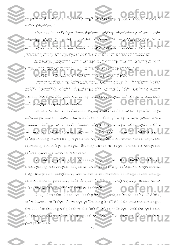 programmasi   tariqasida   insonning   ongli   faoliyatining   yuksak   shaklsi   mashsuli
bo’lib shisoblanadi. 
Shar   ikkala   retikulyar   formasiyalarni   tarkibiy   qismlarining   o’zaro   ta'siri
miyaning   aktiv   faoliyatini   o’z-o’zini   boshqaruvchi   murakkab   shaklsi   bilan
ta'minlaydi.   Ular   elementar,   sodda   biologik   shamda   murakkab,   kelib   chiqish
jishatdan ijtimoiy stimulyasiya shaklsi ta'siri bilan o’rin almashtirib turadilar. 
Aktivasiya   jarayonini   ta'minlashdagi   bu   tizimning   mushim   ashamiyati   ko’p
seriyadan iborat eksperimental dalillar bilan neyrofiziologlar Matun, 
Djasper, Lindsli, Anoxin kabilar tomonidan tekshirilgan. 
Bremer   tajribasining   ko’rsatatishicha,   stvolning   quyi   bo’linmalarini   kesish
tetiklik   (uyqoqlik)   xolatini   o’zgarishiga   olib   kelmaydi,   lekin   stvolning   yuqori
qismini   kesish   elektr   potensiallarning   asta-sekin   paydo   bo’lishi   bilanxarakterli
bo’lgan uyquni vujudga keltiradi. 
Lindsli,   sensor   qo’zqatuvchini   vujudga   keltiruvchi   mazkur   signallar   miya
po’stloqiga   borishni   davom   ettiradi,   lekin   po’stning   bu   signallarga   javobi   qisqa
muddatli   bo’lib,   uzoq   vaqtli   turqun   o’zgarishni   amalga   oshirmaydi.   Ushbu
dalillarning   ko’rsatishicha,   uyqoqlik   (tetiklik)   xolatini   xarakterlovchi
qo’zqalishning   murakkab   jarayonlarini   vujudga   keltirish   uchun   sensor   impulslar
oqimining   o’zi   kifoya   qilmaydi.   Shuning   uchun   retikulyar   tizimsi   aktivasiyasini
qo’llab-quvvatlab turuvchi ta'sir zarur. 
Lindslining   psixologik   tajribasiga   qaraganda,   ko’tariluvchi   retikulyar
shaklsiyaning   aktivasiyasi   natijasida   stvol   yadrosidagi   qo’zqalish   shayvonlarda
sezgi   chegarasini   pasaytiradi,   ular   uchun   oldin   mumkin   bo’lmagan   ishni   amalga
oshirish   imkoni   yaratiladi,   nafis   farqlash   (diffirensirovka)   vujudga   keladi:   konus
bilan uchburchak tasvirini aniqlash va boshqalar. 
Doti,   Ernandes   Peon   va   boshqalarning   tadqiqotlarida   ko’rsatilishicha,
ko’tariluvchi     retikulyar   formasiya   yo’llarining   kesilishi   oldin   mustashkamlangan
shartli reflekslarning yo’qoloshga olib keladi. Biroq retikulyar shaklsiya yadrosini
qitiqlashda,   shatto   qo’zqatish   chegarasi   atrofida   bo’lsa   sham   shartli   reflekslarni
yuzaga keltiradi. 
14 