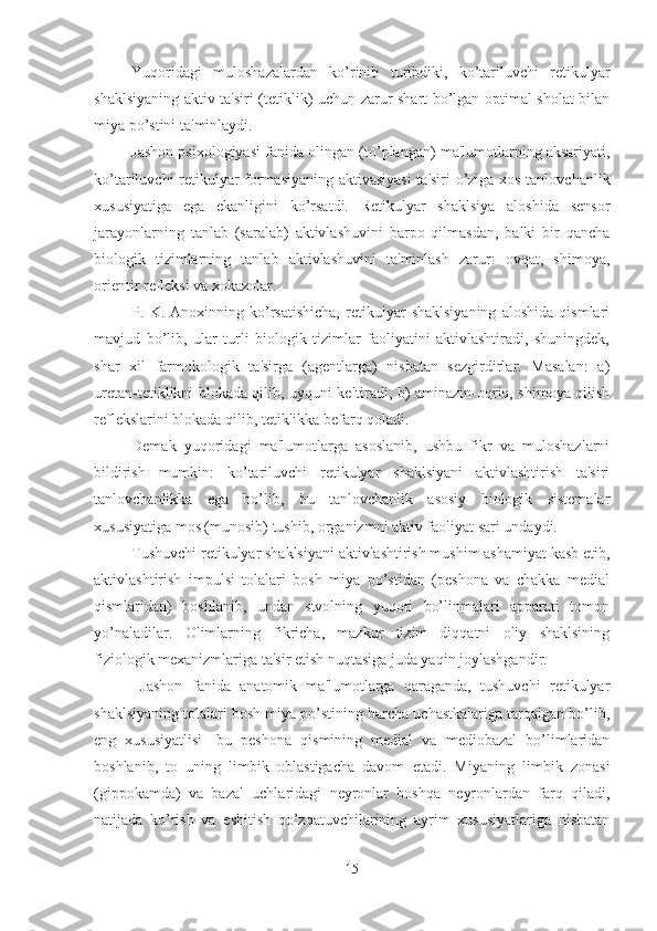 Yuqoridagi   muloshazalardan   ko’rinib   turibdiki,   ko’tariluvchi   retikulyar
shaklsiyaning aktiv ta'siri (tetiklik) uchun zarur shart bo’lgan optimal sholat bilan
miya po’stini ta'minlaydi. 
Jashon psixologiyasi fanida olingan (to’plangan) ma'lumotlarning aksariyati,
ko’tariluvchi retikulyar formasiyaning aktivasiyasi  ta'siri o’ziga xos tanlovchanlik
xususiyatiga   ega   ekanligini   ko’rsatdi.   Retikulyar   shaklsiya   aloshida   sensor
jarayonlarning   tanlab   (saralab)   aktivlashuvini   barpo   qilmasdan,   balki   bir   qancha
biologik   tizimlarning   tanlab   aktivlashuvini   ta'minlash   zarur:   ovqat,   shimoya,
orientir refleksi va xokazolar. 
P.   K.   Anoxinning   ko’rsatishicha,   retikulyar   shaklsiyaning   aloshida   qismlari
mavjud   bo’lib,   ular   turli   biologik   tizimlar   faoliyatini   aktivlashtiradi,   shuningdek,
shar   xil   farmokologik   ta'sirga   (agentlarga)   nisbatan   sezgirdirlar.   Masalan:   a)
uretan-tetiklikni blokada qilib, uyquni keltiradi, b) aminazin-oqriq, shimoya qilish
reflekslarini blokada qilib, tetiklikka befarq qoladi. 
Demak   yuqoridagi   ma'lumotlarga   asoslanib,   ushbu   fikr   va   muloshazlarni
bildirish   mumkin:   ko’tariluvchi   retikulyar   shaklsiyani   aktivlashtirish   ta'siri
tanlovchanlikka   ega   bo’lib,   bu   tanlovchanlik   asosiy   biologik   sistemalar
xususiyatiga mos (munosib) tushib, organizmni aktiv faoliyat sari undaydi. 
Tushuvchi retikulyar shaklsiyani aktivlashtirish mushim ashamiyat kasb etib,
aktivlashtirish   impulsi   tolalari   bosh   miya   po’stidan   (peshona   va   chakka   medial
qismlaridan)   boshlanib,   undan   stvolning   yuqori   bo’linmalari   apparati   tomon
yo’naladilar.   Olimlarning   fikricha,   mazkur   tizim   diqqatni   oliy   shaklsining
fiziologik mexanizmlariga ta'sir etish nuqtasiga juda yaqin joylashgandir. 
  Jashon   fanida   anatomik   ma'lumotlarga   qaraganda,   tushuvchi   retikulyar
shaklsiyaning tolalari bosh miya po’stining barcha uchastkalariga tarqalgan bo’lib,
eng   xususiyatlisi-   bu   peshona   qismining   medial   va   mediobazal   bo’limlaridan
boshlanib,   to   uning   limbik   oblastigacha   davom   etadi.   Miyaning   limbik   zonasi
(gippokamda)   va   bazal   uchlaridagi   neyronlar   boshqa   neyronlardan   farq   qiladi,
natijada   ko’rish   va   eshitish   qo’zqatuvchilarining   ayrim   xususiyatlariga   nisbatan
15 