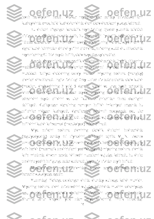 javob   reaksiyasini   beradi.   Mazkur   neyronlar   shar   qanday   qo’zqatuvchilarni
kuchayishida emas, balki kuchsizlanishida sham aktiv sharakatni yuzaga keltiradi. 
Bu   sholatni   o’rgangan   kanadalik   neyrofiziolog   Djasper   yuqorida   ta'kidlab
o’tilgan   xususiyatlarni   nazarda   tutib,   bu   neyronlarni   "yangilik   neyronlari"   yoki
"diqqat katakchalari" deb nomlashni tavsiya qiladi. Uning fikricha, xayvonlarning
signal kutish labirintdan chiqish yo’lini qidirishda, po’stning xuddi shu oblastlarida
neyronlarning 60 foizi paydo bo’lib, aktiv razyadiga aylanadilar. 
Agarda   shayvonlarda   tayyorgarlik   sholatini   boshqarishda   limbik   oblastning
medial   bo’linmasi   va   bazal   boylamlari   mushim   rol   o’ynasa,   insonlarda   esa
murakkab   faoliyat   shaklsining   asosiy   markazi   miyaning   peshona   (manglay)
qismlari   shisoblanadi.   Ingliz   fiziologi   Grey   Uolter   o’z   tadqiqotlarida   aktiv   kutish
(masalan,   sinaluvchining   3   yoki   5   signalni   kutishi   va   unga   javob   tariqasida
knopkani   bosishi)   sholatining   shar   qaysisi   miyaning   peshona   qismida   elektr
tebranishni   paydo   qilishini   va   ular   "kutish   to’lqinlari"dan   iborat   ekanligini
dalillaydi.   Kutilayotgan   signalning   namoyon   bo’lish   imkoniyati   ortganda   bu
to’lqinlar   nisbatan   kuchayadi,   signallarning   eshtimoli   pasayganda   esa,   ular
kuchsizlanadi  yoki   butunlay  yo’qoladi. Ushbu  sholat  vujudga  kelsa,  signal  paydo
bo’lishini kutish ko’rsatmasi (instruksiyasi) bekor qilinadi. 
Miya   po’stini   peshona   qismining   aktivlik   sholatini   boshqarishda
(regulyasiyasida)   qanday   rol   o’ynashini   dalillovchi   tajriba   M.   N.   Livanov
tomonidan o’tkazilgan. M. N. Livanovning guvoshlik berishicha, shar qaysi aqliy
zo’r  berish  (matematik  topshiriqlarni  yechish  paytida)   miyaning  peshona   qismida
ko’p   miqdorda   sinxron   tarzda   ishlovchi   nuqtalarni   vujudga   keltiradi,   bu   sholat
topshiriq yechib bo’lgunga qadar saqlanadi, keyin o’z-o’zidan qoyib bo’ladi. 
Miya   po’stining   peshona   qismidagi   sinxron   tarzda   ishlovchi   punktlar
barqaror xususiyatga egadir. 
Yuqoridagi   fikrlarga   asoslangan   sholda   shunday   xulosaga   kelish   mumkin.
Miyaning   peshona   qismi   qo’zqovchini   vujudga   keltirishda   mushim   ashamiyatga
ega,   chunki   odamda   aktivlik   sholatining   o’zgarishi   unga   bevosita   boqliqdir.
Shuning   uchun   shayvon   yoki   odam   miya   po’stining   limbik   oblastidagi
16 