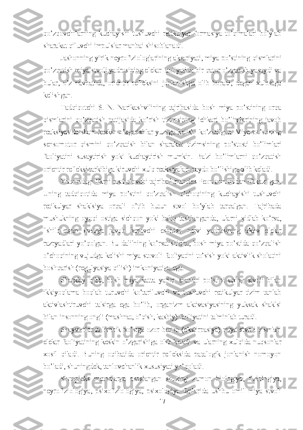 qo’zqovchilarning   kuchayishi   tushuvchi   retikulyar   formasiya   to’qimalari   bo’ylab
sharakat qiluvchi impulslar manbai shisoblanadi. 
Jashonning yirik neyrofiziologlarining aksariyati, miya po’stining qismlarini
qo’zqatish miya stvoli yadrosining elektr faoliyatida bir qator o’zgarish yasaydi va
bular,   o’z   navbatida,   orientir   refleksini   jonlanishga   olib   boradi,   degan   xulosaga
kelishgan. 
Tadqiqotchi   S.   N.   Narikashvilining   tajribasida   bosh   miya   po’stining   orqa
qismlarini   qo’zqatish   natijasida   ko’rish   tizimsining   ichkari   bo’limlarining   javob
reaksiyasida sham keskin o’zgarishlar yuzaga kelishi ko’zatilgan. Miya po’stining
sensomotor   qismini   qo’zqatish   bilan   sharakat   tizimsining   po’stosti   bo’limlari
faoliyatini   susaytirish   yoki   kuchaytirish   mumkin.   Ba'zi   bo’limlarni   qo’zqatish
orientir refleksi tarkibiga kiruvchi xulq reaksiyalari paydo bo’lishiga olib keladi. 
Yuqoridagi fikrni tasdiqlovchi tajriba Ernandes Peon tomonidan o’tkazilgan.
Uning   tadqiqotida   miya   po’stini   qo’zqalish   o’choqining   kuchayishi   tushuvchi
retikulyar   shaklsiya   orqali   o’tib   butun   stvol   bo’ylab   tarqalgan.   Tajribada
mushukning   oyoqi   ostiga   sichqon   yoki   baliq   tashlanganda,   ularni   xidlab   ko’rsa,
"shilq"etgan   ovozga   javob   beruvchi   eshitish   nervi   yadrosining   aktiv   elektr
razryadlari   yo’qolgan.   Bu   dalilning   ko’rsatishicha,   bosh   miya   po’stida   qo’zqalish
o’choqining vujudga kelishi miya stovoli faoliyatini to’sish yoki aktivlik sholatini
boshqarish (regulyasiya qilish) imkoniyatiga ega. 
Shunday   qilib,   bosh   miya   katta   yarim   sharlari   po’stini   uning   stvoli   bilan
ikkiyoqlama   boqlab   turuvchi   ko’tariluvchi   va   tushuvchi   retikulyar   tizim   tanlab
aktivlashtiruvchi   ta'sirga   ega   bo’lib,   organizm   aktivasiyasining   yuksak   shaklsi
bilan insonning ongli (mashnat, o’qish, kasbiy) faoliyatini ta'minlab turadi. 
Shayvonlarda limbik po’stga ozor  berish (ekstirpasiya)  miya stvoli  qismlari
elektr   faoliyatining  keskin   o’zgarishiga   olib   keladi   va  ularning  xulqida   nuqsonlar
xosil   qiladi.   Buning   oqibatida   orientir   refleksida   patalogik   jonlanish   nomoyon
bo’ladi, shuningdek, tanlovchanlik xususiyati yo’qoladi. 
Kompleks   metodlarga   asoslangan   shozirgi   zamon   biologiya,   fiziologiya,
neyrofiziologiya,   psixofiziologiya,   psixologiya   fanlarida   ushbu   omil   miya   stvoli
17 