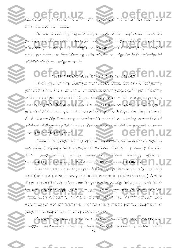 strukturasining   po’st   osti   mexanizmlarini   miya   po’sti   tormozlash   ta'siridan   xalos
qilish deb basholanmoqda. 
Demak,   diqqatning   neyrofiziologik   mexanizmlari   tog’risida   muloshaza
yuritilganda,   ko’tariluvchi   retikulyar   tizim   bosh   miya   po’stiga   impulslarni
etkazuvchi,   aktivasiyaning   biologik   shartlangan   shaklsi   ekanligini,   tushuvchi
retikulyar   tizim   esa   impulslarning   aktiv   ta'sirini   vujudga   keltirish   imkoniyatini
ta'kidlab o’tish maqsadga muvofiq. 
4. Jashon psixologiya fanida diqqat nazariyalari
Psixologiya   fanining   aksariyat   manbalarida   diqqat   deb   psixik   faoliyatning
yo’naltirilishi va shaxs uchun ma'lum darajada ashamiyatga ega bo’lgan ob'ektning
ustida   to’planishi   tushunladi.   Diqqat   shunday   mushim   bir   psixik   jarayonki,   u
insonning   jamiki   faoliyatlarida   bevosita   ishtirok   etadi   va   ularning   muvaffaqiyatli
yakunlanishini ta'minlaydi. I. P. Pavlovning oliy nerv faoliyati shaqidagi ta'limoti,
A.   A.   Uxtomskiy   ilgari   surgan   dominantlik   prinsipi   va   ularning   zamondoshlari
tadqiqotlari diqqatning fiziologik asoslari va mexanizmlarini ilmiy nuqtai nazardan
tushuntirish imkonini yaratdi. 
Diqqat bilish jarayonlarini (sezgi, idrok, tasavvur, xotira, tafakkur, xayol va
boshqalarni)   vujudga   kelish,   rivojlanish   va   takomillashishning   zaruriy   shartidir.
Bilish   jarayonlarining   birligi,   barqarorligi,   o’zaro   ularning   uyqunligi,
samaradorligi, mazmundorligi va tizimliligi bevosita diqqatga boqliqdir. 
Insonning shar bir bilish jarayoni faqat diqqat yordamidagina ro’yobga chiqa
oladi (lekin qiziqish va irodaviy aktni e'tibordan chetda qoldirmaslik shart). Agarda
diqqat passiv (faolsiz) qo’zqatuvchilar yordamida vujudga kelsa, u taqdirda bilish
jarayoni   mashsuldorligi   keskin   kamayadi,   shatto   tormozlanishi   sham   mumkin.
Diqqat   kuchsiz,   beqaror,   ob'ektga   to’planishi   zaif   bo’lsa,   kishining   diqqati   uzoq
vaqt muayyan vazifani bajarishga ongli ravishda yo’naltirilgan taqdirdagina bilish
jarayoni maqsadga muvofiq amalga oshadi, xolos. 
Ob'ektiv   voqelikdagi   narsa   va   shodisalar,   sub'ektiv   rushiy   kechinmalar,
muayyan   taassurotlar,   insonning   xulqi,   faoliyati   diqqatning   ob'ekti   bo’lib
18 