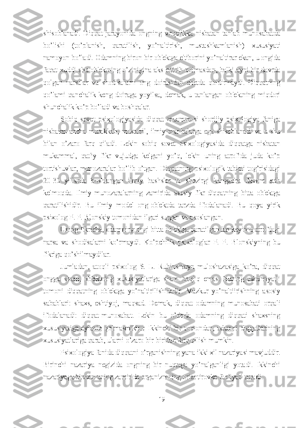 shisoblanadi.   Diqqat   jarayonida   ongning   voqelikka   nisbatan   tanlab   munosabatda
bo’lishi   (to’planish,   qaratilish,   yo’naltirish,   mustashkamlanish)   xususiyati
namoyon bo’ladi. Odamning biron-bir ob'ektga e'tiborini yo’naltirar ekan, u ongida
faqat xuddi shu ob'ektning o’zinigina aks ettirib qolmasdan, balki ayni bir davrda
qolgan   narsalar   va   shodisalarni   ong   doirasidan   chetda   qoldirmaydi.   Diqqatning
qo’lami   qanchalik   keng   doiraga   yoyilsa,   demak,   u   tanlangan   ob'ektning   miqdori
shunchalik ko’p bo’ladi va boshqalar. 
Sobiq   sovet   psixologiyasida   diqqat   muammosi   shorijiy   psixologiya   faniga
nisbatan   ancha   murakkab,   mustaqil,   ilmiy   manbalarga   ega   shisoblanadi   va   u   shu
bilan   o’zaro   farq   qiladi.   Lekin   sobiq   sovet   psixologiyasida   diqqatga   nisbatan
mukammal,   qat'iy   fikr   vujudga   kelgani   yo’q,   lekin   uning   atrofida   juda   ko’p
tortishuvlar,   munozaralar   bo’lib   o’tgan.   Diqqatning   psixologik  tabiati   tog’risidagi
20-30   yillarda   boshlangan   ilmiy   bashslar   to   shozirgi   kungacha   davom   etib
kelmoqda.   Ilmiy   munozaralarning   zamirida   asosiy   fikr-diqqatning   bitta   ob'ektga
qaratilishidir.   Bu   ilmiy   model   ong-ob'ektda   tarzda   ifodalanadi.   Bu   qoya   yirik
psixolog P. P. Blonskiy tomonidan ilgari surgan va asoslangan. 
Uning fikricha, odamning ongi bitta ob'ektga qaratilgandan keyin u atrofdagi
narsa   va   shodisalarni   ko’rmaydi.   Ko’pchilik   psixologlar   P.   P.   Blonskiyning   bu
fikriga qo’shilmaydilar. 
Jumladan,   atoqli   psixolog   S.   L.   Rubinshteyn   muloshazasiga   ko’ra,   diqqat
ongga   sham,   ob'ektning   xususiyatlariga   sham   boqliq   emas.   Buning   ashamiyatli
tomoni   diqqatning   ob'ektga   yo’naltirilishidadir.   Mazkur   yo’naltiirishning   asosiy
sabablari:   shaxs,   eshtiyoj,   maqsad.   Demak,   diqqat   odamning   munosabati   orqali
ifodalanadi:   diqqat-munosabat.   Lekin   bu   o’rinda   odamning   diqqati   shaxsning
xususiyatiga aylanib qolmasmikinq Ikkinchi  bir  tomondan, odamni  diqqatlarining
xususiyatlariga qarab, ularni o’zaro bir-biridan farq qilish mumkin. 
Psixologiya fanida diqqatni o’rganishning yana ikki xil nazariyasi mavjuddir.
Birinchi   nazariya   negizida   ongning   bir   nuqtaga   yo’nalganligi   yotadi.   Ikkinchi
nazariyaga binoan uning zamirida organizmning orientirovka faoliyati turadi. 
19 