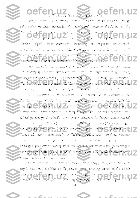 1.  Diqqat   tog ’ risida   umumiy   tushuncha
Diqqat   inson   faoliyatining   barcha   turlarini   muvaffaqiyatli   amalga
oshirishning   va   ularni   samaradorligini   ta ' minlovchi   mushim   shartlardan   biridir .
Kishi   faoliyati   qanchalik   murakkab ,   serzashmat ,   davomiylik   jishatdan   uzoq
muddatli ,  mas ' uliyat   shissini   taqozo   qilsa ,  u   diqqatga   shunchalik   yuksak   shartlar   va
talablar   qo ’ yadi .   Inson   ziyrakligi ,   farosatliligi ,   tez   payqashi ,   sinchkovligi ,
dilkashligi   uning   turmush   sharoitida ,   shaxslararo   munosabatida   mushim   omil
sifatida   xizmat   qiladi .   Diqqat   aqliy   faoliyatning   barcha   turlarida   ishtirok   etadi ,
insonning   xatti - sharakatlari   sham   uning   ishtirokida   sodir   bo ’ ladi . 
Psixologiya   fanida   diqqatga   shar   xil   ta ' rif   beriladi ,  uni   yoritishda   psixologlar
turli   nazariyaga   asoslanib   yondashadilar .   Diqqat   deb   ongni   bir   nuqtaga   to ’ plab ,
muayyan   bir   ob ' ektga   aktiv  ( faol )  qaratilishi   aytiladi  ( P .  I .  Ivanov ).  P .  I .  Ivanovning
fikricha ,  biz   faoliyatimiz   jarayonida   idrok   va   tasavvur   qiladigan   shar   bir   narsa ,  shar
bir   xodisa ,  o ’ zimiz   qilgan   ishimiz ,  o ’ y   va   fikrlarimiz   diqqatning   ob ' ekti   bo ’ la   oladi .
N .   F .   Dobrinin .   N .   V .   Kuzmina ,   I .   V .   Straxov ,   M .   V .   Gamezo ,   F .   N .
Gonobolin   va   boshqalarning   nuqtai   nazaricha ,   diqqatning   vujudga   kelishida
ongning   bir   nuqtaga   to ’ planishi   ong   doirasining   torayishini   bildiradi ,   go ’ yoki   ong
doirasi   bir   muncha   tiqizlanadi .   Bunday   torayish   va   tiqizlanish   natijasida   ong
doirasi   yanada   yorqinlashadi .   Ongning   eng   toraygan ,   tiqizlangan   yorqin   nuqtasi
diqqatning   markazi  ( fokusi )   deb   nomlanadi .  Xuddi   shu   markaz  ( fokus )   ga   tushgan
idrok   qilinayotgan   jismlar ,   tasavvur   obrazlari ,   o ’ y   va   fikrlar   to ’ la ,   yorqin   va   aniq
ifodalanadi .   Jashon   psixologlarining   fikricha ,   diqqat   uzluksiz   ravishda ,   muayyan
darajada   aktivlik   xususiyatini   saqlab   turadi .   Bunday   aktivlik ,   ongning   biron   bir
ob ' ektga   o ’ ynalishining   kuchayishi   va   ma ' lum   vaqt   davomida   diqqat   yo ’ naltirilgan
narsaga   ongning   faol   ( aktiv )   qaratilishini   regulirovka   qilib   turadi   shamda   mazkur
sholatning   saqlanishini   ta ' minlaydi . 
Shuni   aloshida   ta ' kidlab   o ’ tish   kerakki ,   diqqat   sezgi ,   idrok ,   xotira ,   tafakkur ,
xayol ,   nutq   kabi   aloshida   psixik   jarayon   emas .   Shuning   uchun   barcha   psixik
jarayonlarda   qatnashadi,   ularning   mashsuldorligini   oshirishga   ta'sir   etadi.   Shu
boisdan   diqqat   qaratilgan   ob'ektlar   ong   to’plangan   nuqtasida   aniq,   yaqqol   aks
2 