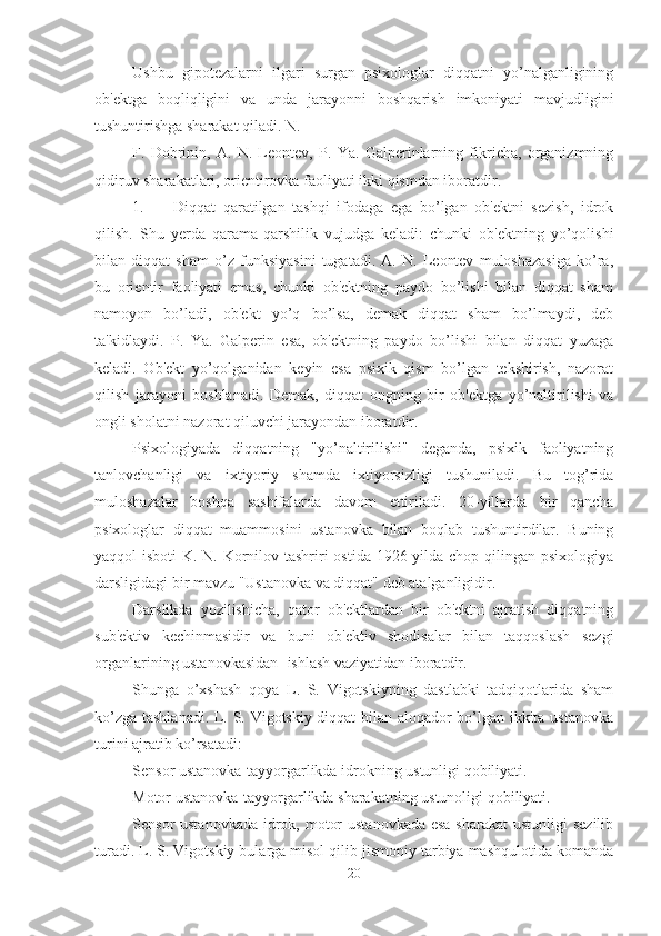 Ushbu   gipotezalarni   ilgari   surgan   psixologlar   diqqatni   yo’nalganligining
ob'ektga   boqliqligini   va   unda   jarayonni   boshqarish   imkoniyati   mavjudligini
tushuntirishga sharakat qiladi. N. 
F.   Dobrinin,   A.   N.   Leontev,   P.   Ya.   Galperinlarning   fikricha,   organizmning
qidiruv sharakatlari, orientirovka faoliyati ikki qismdan iboratdir. 
1. Diqqat   qaratilgan   tashqi   ifodaga   ega   bo’lgan   ob'ektni   sezish,   idrok
qilish.   Shu   yerda   qarama-qarshilik   vujudga   keladi:   chunki   ob'ektning   yo’qolishi
bilan   diqqat   sham   o’z   funksiyasini   tugatadi.   A.   N.   Leontev   muloshazasiga   ko’ra,
bu   orientir   faoliyati   emas,   chunki   ob'ektning   paydo   bo’lishi   bilan   diqqat   sham
namoyon   bo’ladi,   ob'ekt   yo’q   bo’lsa,   demak   diqqat   sham   bo’lmaydi,   deb
ta'kidlaydi.   P.   Ya.   Galperin   esa,   ob'ektning   paydo   bo’lishi   bilan   diqqat   yuzaga
keladi.   Ob'ekt   yo’qolganidan   keyin   esa   psixik   qism   bo’lgan   tekshirish,   nazorat
qilish   jarayoni   boshlanadi.   Demak,   diqqat   ongning   bir   ob'ektga   yo’naltirilishi   va
ongli sholatni nazorat qiluvchi jarayondan iboratdir. 
Psixologiyada   diqqatning   "yo’naltirilishi"   deganda,   psixik   faoliyatning
tanlovchanligi   va   ixtiyoriy   shamda   ixtiyorsizligi   tushuniladi.   Bu   tog’rida
muloshazalar   boshqa   sashifalarda   davom   ettiriladi.   20-yillarda   bir   qancha
psixologlar   diqqat   muammosini   ustanovka   bilan   boqlab   tushuntirdilar.   Buning
yaqqol isboti  K. N. Kornilov tashriri  ostida 1926 yilda chop qilingan psixologiya
darsligidagi bir mavzu "Ustanovka va diqqat" deb atalganligidir. 
Darslikda   yozilishicha,   qator   ob'ektlardan   bir   ob'ektni   ajratish   diqqatning
sub'ektiv   kechinmasidir   va   buni   ob'ektiv   shodisalar   bilan   taqqoslash   sezgi
organlarining ustanovkasidan- ishlash vaziyatidan iboratdir. 
Shunga   o’xshash   qoya   L.   S.   Vigotskiyning   dastlabki   tadqiqotlarida   sham
ko’zga tashlanadi. L. S. Vigotskiy diqqat bilan aloqador bo’lgan ikkita ustanovka
turini ajratib ko’rsatadi:
Sensor ustanovka-tayyorgarlikda idrokning ustunligi qobiliyati. 
Motor ustanovka-tayyorgarlikda sharakatning ustunoligi qobiliyati. 
Sensor ustanovkada  idrok, motor  ustanovkada esa sharakat  ustunligi  sezilib
turadi. L. S. Vigotskiy bularga misol qilib jismoniy tarbiya mashqulotida komanda
20 