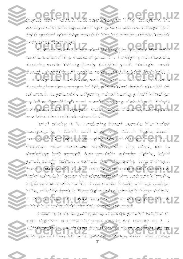 (buyruq)   berishni   keltiradi.   Safda   turganlarga   qarab   "O’ng"   deb   aytamiz.   Shu
zashotiyoq saflanganlar buyruq oxirini aytishga sensor ustanovka qo’zqaydi "ga !"
deyish oyoqlarni aylantirishga moslashish  bilan boqliq motor ustanovka komanda
oxirini eshitishni ta'minlaydi. 
Bu yillarda psixologlar ustanovkani  kishining ijtimoiy tajribasi  bilan boqliq
ravishda  tadqiqot  qilishga  sharakat   qilganlar.  P.  P.  Blonskiyning   muloshazasicha,
diqqatning   asosida   kishining   ijtimoiy   qiziqishlari   yotadi.   Psixologlar   orasida
diqqatni   tushuntirishda   turli   qarashlar,   nazariyalar   vujudga   keladi.   Vasholanki,   P.
P.   Blonskiy   diqqat   bilan   qo’rquv,   vashimani   bir   narsa   deb   qaradi.   qo’rquv-bu
diqqatning   intensivroq   namoyon   bo’lishi,   ya'ni   maksimal   darajada   aks   etishi   deb
tushuntiradi.   Bu   yerda   psixik   faoliyatning   ma'nosi   butunlay   yo’qotib   ko’rsatilgan
tuyuladi   va   diqqat   biologik   nuqtai   nazardan   qaralganga   o’xshab   ketadi.   Biologik
pozisiyada   diqqat   bosh   miya   yarim   sharlari   faoliyati   bilan   emas,   balki   vegetativ
nerv tizimsi bilan boqliqlikda tushuntiriladi. 
Taniqli   psixolog   D.   N.   Uznadzening   diqqatni   ustanovka   bilan   boqlash
nazariyasiga   N.   F.   Dobrinin   qarshi   chiqdi.   N.   F.   Dobrinin   fikricha,   diqqatni
ustanovka bilan boqlovchi nazariya quyidagi jishatlarni shisobga olmagan. Diqqat
shaqiqatdan   ma'lum   moslashuvchi   sharakatlar   bilan   birga   bo’ladi,   lekin   bu
sharakatlarga   borib   yetmaydi.   Agar   tomoshabin   sashnadan   o’girilsa,   ko’zini
yumadi,   quloqini   berkitadi,   u   sashnada   nima   bo’layotganiga   diqqat   qilolmaydi.
Sashnaga qarash va eshitish uchun boshqa shamma narsalardan chalqish kerak va
idrokni  sashnada  bo’layotgan shodisalarga  qaratish lozim. qarab turib ko’rmaslik,
tinglab   turib   eshitmaslik   mumkin.   Diqqat   shundan   iboratki,   u   nimaga   qaratilgan
bo’lsa, uni ko’rish demakdir. Yuqoridagi muloshazalardan kelib chiqqan sholda N.
F.   Dobrinin   diqqatni   kishi   psixik   faoliyatini   biron-bir   ob'ektga   yo’naltirish   va
to’plash bilan boshqa ob'ektlardan chalqish orqali tushuntiradi. 
Diqqatning   psixik   faoliyatning   qandaydir   ob'ektga   yo’nalishi   va   to’planishi
orqali   o’rganishni   qator   mualliflar   tanqid   qiladilar.   Ana   shulardan   biri   S.   L.
Rubinshteyndir.   S.   L.   Rubinshteyn   diqqatni   aloshida   mazmunga   (mashsulga)   ega
emasligiga   qo’shiladi,   lekin   uning   guvoshlik   berishicha,   diqqatni   biror   ob'ektga
21 