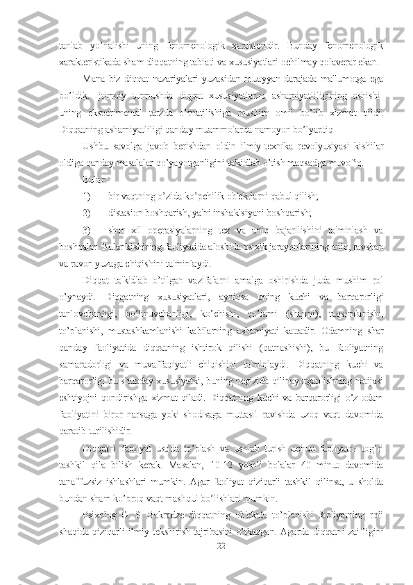 tanlab   yo’nalishi   uning   fenomenologik   xarakteridir.   Bunday   fenomenologik
xarakteristikada sham diqqatning tabiati va xususiyatlari ochilmay qolaverar ekan. 
Mana   biz   diqqat   nazariyalari   yuzasidan   muayyan   darajada   ma'lumotga   ega
bo’ldik.   Ijtimoiy   turmushda   diqqat   xususiyatlarini   ashamiyatliligining   oshishi-
uning   eksperimental   tarzda   o’rnatilishiga   mushim   omil   bo’lib   xizmat   qildi.
Diqqatning ashamiyatliligi qanday muammolarda namoyon bo’lyaptiq 
Ushbu   savolga   javob   berishdan   oldin   ilmiy-texnika   revolyusiyasi   kishilar
oldiga qanday masalalar qo’yayotganligini ta'kidlab o’tish maqsadga muvofiq. 
Bular:
1) bir vaqtning o’zida ko’pchilik ob'ektlarni qabul qilish;
2) distasion boshqarish, ya'ni inshaklsiyani boshqarish;
3) shar   xil   operasiyalarning   tez   va   aniq   bajarilishini   ta'minlash   va
boshqalar. Bular kishining faoliyatida aloshida psixik jarayonlarining aniq, ravshan
va ravon yuzaga chiqishini ta'minlaydi. 
Diqqat   ta'kidlab   o’tilgan   vazifalarni   amalga   oshirishda   juda   mushim   rol
o’ynaydi.   Diqqatning   xususiyatlari,   ayniqsa   uning   kuchi   va   barqarorligi
tanlovchanligi,   bo’linuvchanligi,   ko’chishi,   qo’lami   (shajmi),   taqsimlanishi,
to’planishi,   mustashkamlanishi   kabilarning   ashamiyati   kattadir.   Odamning   shar
qanday   faoliyatida   diqqatning   ishtirok   qilishi   (qatnashishi),   bu   faoliyatning
samaradorligi   va   muvaffaqiyatli   chiqishini   ta'minlaydi.   Diqqatning   kuchi   va
barqarorligi-bu shunday xususiyatki, buning negizida qilinayotgan ishning natijasi
eshtiyojni   qondirishga   xizmat   qiladi.   Diqqatning   kuchi   va   barqarorligi   o’z   odam
faoliyatini   biror   narsaga   yoki   shodisaga   muttasil   ravishda   uzoq   vaqt   davomida
qaratib turilishidir. 
Diqqatni   faoliyat   ustida   to’plash   va   ushlab   turish   uchun   faoliyatni   tog’ri
tashkil   qila   bilish   kerak.   Masalan,   10-12   yoshli   bolalar   40   minut   davomida
tanaffuzsiz   ishlashlari   mumkin.   Agar   faoliyat   qiziqarli   tashkil   qilinsa,   u   sholda
bundan sham ko’proq vaqt mashqul bo’lishlari mumkin. 
Psixolog   G.   S.   Bakradze   diqqatning   ob'ektda   to’planishi   faoliyatning   roli
shaqida   qiziqarli   ilmiy   tekshirish   tajribasini   o’tkazgan.   Agarda   diqqatni   zaifligini
22 