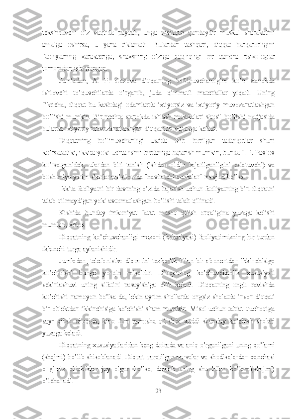 tekshiruvchi   o’z   vaqtida   payqab,   unga   nisbatan   qandaydir   muskul   sharakatini
amalga   oshirsa,   u   yana   tiklanadi.   Bulardan   tashqari,   diqqat   barqarorligini
faoliyatning   xarakteriga,   shaxsning   o’ziga   boqliqligi   bir   qancha   psixologlar
tomonidan isbotlangan. 
Jumladan,   A.   P.   Gazova   diqqatning   bo’linuvchanligini   ko’p   stanokda
ishlovchi   to’quvchilarda   o’rganib,   juda   qimmatli   materiallar   yiqadi.   Uning
fikricha,   diqqat   bu   kasbdagi   odamlarda   ixtiyorsiz   va   ixtiyoriy   muvozanatlashgan
bo’lishi  mumkin. Bir  nechta stanokda ishlash  malakalari  shosil  bo’lishi  natijasida
bularda ixtiyoriy muvozanatlashgan diqqat turi vujudga keladi. 
Diqqatning   bo’linuvchanligi   ustida   olib   borilgan   tadqiqotlar   shuni
ko’rsatadiki, ikkita yoki uchta ishni birdaniga bajarish mumkin, bunda I. P. Pavlov
ko’rsatganidek,   ulardan   biri   tanish   (ishdan   oldin   bajarilganligini   eslatuvchi)   va
bosh miya yarim sharlar po’stloqida "navbatchi punktlar" mavjud bo’lsa. 
Ikkita faoliyatni bir davrning o’zida bajarish uchun faoliyatning biri diqqatni
talab qilmaydigan yoki avtomatlashgan bo’lishi talab qilinadi. 
Kishida   bunday   imkoniyat   faqat   mashq   qilish   orqaligina   yuzaga   kelishi
mumkin, xolos. 
Diqqatning ko’chuvchanligi mezoni (kriteriyasi) faoliyatimizning bir turdan
ikkinchi turga aylanishidir. 
Jumladan,  telefonistka   diqqatini   tezkorlik  bilan  bir   abonentdan  ikkinchisiga
ko’chirishi   bunga   yorqin   misoldir.   Diqqatning   ko’chuvchanlik   xususiyati
sekinlashuvi   uning   sifatini   pasayishiga   olib   keladi.   Diqqatning   ongli   ravishda
ko’chishi  namoyon bo’lsa-da, lekin ayrim  shollarda ongsiz sholatda inson diqqati
bir ob'ektdan ikkinchisiga ko’chishi sham mumkin. Misol uchun tabiat quchoqiga
sayr   qilish   choqida,   kino   film   tamosha   qilishda   xuddi   shunday   ko’chish   sholati
yuzaga keladi. 
Diqqatning xususiyatlaridan keng doirada va aniq o’rganilgani uning qo’lami
(shajmi) bo’lib shisoblanadi. Diqqat qaratilgan narsalar va shodisalardan qanchasi
ongimiz   ob'ektidan   joy   olgan   bo’lsa,   demak   uning   shu   bilan   ko’lami(shajmi)
o’lchanadi. 
23 