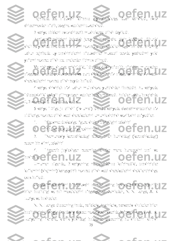 Tajribada   5ta   o’quvchi   ko’proq   qiyinchiliklarga   duch   kelishadi,   ovoz
chiqarmasdan o’qib, tezgina xatolarni tuzatishadi. 
3-seriya ob'ektni ovoz chiqarib mushokama qilish deyiladi. 
Berilgan   topshiriqni   bajarish   jarayoni   birmuncha   qiyin   ko’chadi.   Chunki
shali bu yoshda bolalarda o’z-o’zini nazorat qilish shakllanmagan bo’ladi. Shuning
uchun   tajribada   uy   topshiriqlarini   o’quvchilar   mustaqil   tarzda   yechadimi   yoki
yo’qmi nazorat qilish ota-onalardan iltimos qilinadi. 
Va nishoyat, shunga erishildiki, "diqqatsizlik" yo’qolib, o’qishga munosabat
o’zgaradi. Ularda intiluvchanlik va qunt shakllanib, o’z-o’ziga ishonish, o’z xatti-
sharakatlarini nazorat qilish paydo bo’ladi. 
4-seriya   shivirlab   o’zi   uchun   muloshaza   yuritishdan   iboratdir.   Bu   seriyada
"diqqatsizlik" tufayli qilinayotgan xatolar barsham topadi. Bolalar ushbu bosqichda
0, 2 xatoga yo’l qo’yadilar, xolos. 
5-seriya-"Dilga jo qilish" ("v ume") dir. Bu seriyada eksperimentatorlar o’z
oldilariga nazorat qilish xatti-sharakatlarini umumlashtirish vazifasini qo’yadilar. 
1. "Shaxmat doskasiga figura sholati tog’riligini tekshir"
2. "Shular orasidagi o’xshashini top"
3. "Namunaviy   kartochkadagi   raqam   bilan   bunisidagi   (kartochkadagi)
raqam bir xilmi, tekshir"
4. "Betartib   joylashgan   raqamlar   ichidan   mana   bunaqasini   top"   va
boshqalar. 
Umuman   olganda,   3-seriyaning   natijalaridanoq   ko’rinadiki,   topshiriqlar
ko’lamini (shajmini) kengaytirib nazorat qilish xatti-sharakatlarini shakllantirishga
asos bo’ladi. 
Diqqat   muammosini   o’rganuvchi   olimlar   uning   boshqa   psixik   jarayonlar
bilan   boqliqligi   va   roli   masalalarini   o’rganganlar.   Jumladan,   N.   N.   Lange,   A.   R
Luriya va boshqalar. 
N. N.  Lange diqqatning  iroda,  reflektiv,  instinktiv, perseptiv  sholatlar   bilan
boqliqligini   o’zingiz   "Irodaviy   diqqat   nazariyasi"   asarida   ko’rsatib   beradi.   A.   R.
Luriyaning   fikricha,   kichik   yoshdagi   bolalarda   diqqatning   bu   sholatini   ko’rish
25 