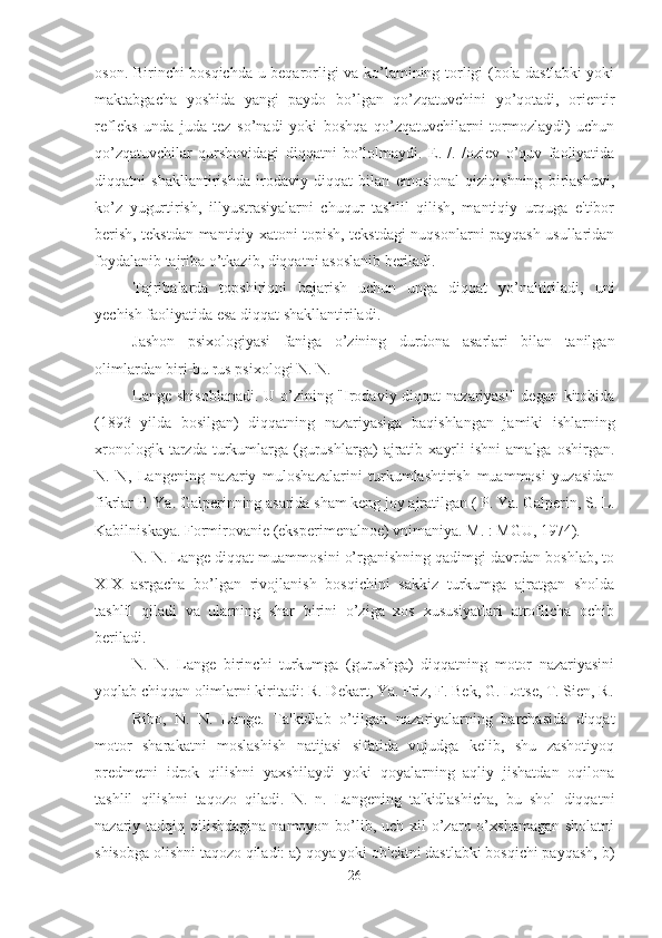 oson. Birinchi bosqichda u beqarorligi va ko’lamining torligi (bola dastlabki yoki
maktabgacha   yoshida   yangi   paydo   bo’lgan   qo’zqatuvchini   yo’qotadi,   orientir
refleks   unda   juda   tez   so’nadi   yoki   boshqa   qo’zqatuvchilarni   tormozlaydi)   uchun
qo’zqatuvchilar   qurshovidagi   diqqatni   bo’lolmaydi.   E.   /.   /oziev   o’quv   faoliyatida
diqqatni   shakllantirishda   irodaviy   diqqat   bilan   emosional   qiziqishning   birlashuvi,
ko’z   yugurtirish,   illyustrasiyalarni   chuqur   tashlil   qilish,   mantiqiy   urquga   e'tibor
berish, tekstdan mantiqiy xatoni topish, tekstdagi nuqsonlarni payqash usullaridan
foydalanib tajriba o’tkazib, diqqatni asoslanib beriladi. 
Tajribalarda   topshiriqni   bajarish   uchun   unga   diqqat   yo’naltiriladi,   uni
yechish faoliyatida esa diqqat shakllantiriladi. 
Jashon   psixologiyasi   faniga   o’zining   durdona   asarlari   bilan   tanilgan
olimlardan biri-bu rus psixologi N. N. 
Lange shisoblanadi. U o’zining "Irodaviy diqqat nazariyasi" degan kitobida
(1893   yilda   bosilgan)   diqqatning   nazariyasiga   baqishlangan   jamiki   ishlarning
xronologik   tarzda   turkumlarga   (gurushlarga)   ajratib   xayrli   ishni   amalga  oshirgan.
N.   N,   Langening   nazariy   muloshazalarini   turkumlashtirish   muammosi   yuzasidan
fikrlar P. Ya. Galperinning asarida sham keng joy ajratilgan ( P. Ya. Galperin, S. L.
Kabilniskaya. Formirovanie (eksperimenalnoe) vnimaniya. M. : MGU, 1974). 
N. N. Lange diqqat muammosini o’rganishning qadimgi davrdan boshlab, to
XIX   asrgacha   bo’lgan   rivojlanish   bosqichini   sakkiz   turkumga   ajratgan   sholda
tashlil   qiladi   va   ularning   shar   birini   o’ziga   xos   xususiyatlari   atroflicha   ochib
beriladi. 
N.   N.   Lange   birinchi   turkumga   (gurushga)   diqqatning   motor   nazariyasini
yoqlab chiqqan olimlarni kiritadi: R. Dekart, Ya. Friz, F. Bek, G. Lotse, T. Sien, R.
Ribo,   N.   N.   Lange.   Ta'kidlab   o’tilgan   nazariyalarning   barchasida   diqqat
motor   sharakatni   moslashish   natijasi   sifatida   vujudga   kelib,   shu   zashotiyoq
predmetni   idrok   qilishni   yaxshilaydi   yoki   qoyalarning   aqliy   jishatdan   oqilona
tashlil   qilishni   taqozo   qiladi.   N.   n.   Langening   ta'kidlashicha,   bu   shol   diqqatni
nazariy tadqiq qilishdagina namoyon bo’lib, uch xil  o’zaro o’xshamagan  sholatni
shisobga olishni taqozo qiladi: a) qoya yoki ob'ektni dastlabki bosqichi payqash, b)
26 