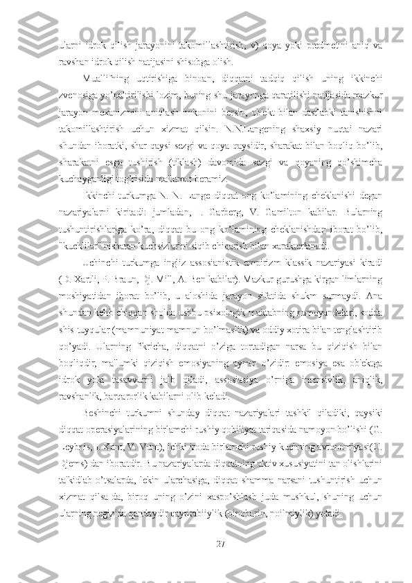 ularni   idrok   qilish   jarayonini   takomillashtirish,   v)   qoya   yoki   predmetini   aniq   va
ravshan idrok qilish natijasini shisobga olish. 
Muallifning   uqtirishiga   binoan,   diqqatni   tadqiq   qilish   uning   ikkinchi
zvenosiga yo’naltirilishi lozim, buning shu jarayonga qaratilishi natijasida mazkur
jarayon   mexanizmini   aniqlash   imkonini   bersin,   ob'ekt   bilan   dastlabki   tanishishni
takomillashtirish   uchun   xizmat   qilsin.   N.N.Langening   shaxsiy   nuqtai   nazari
shundan   iboratki,   shar   qaysi   sezgi   va   qoya  qaysidir,   sharakat   bilan  boqliq   bo’lib,
sharakatni   esga   tushirish   (tiklash)   davomida   sezgi   va   qoyaning   qo’shimcha
kuchayganligi tog’risida ma'lumot beramiz. 
Ikkinchi   turkumga   N.   N.   Lange   diqqat   ong   ko’lamining   cheklanishi   degan
nazariyalarni   kiritadi:   jumladan,   I.   Garberg,   V.   Gamilton   kabilar.   Bularning
tushuntirishlariga   ko’ra,   diqqat   bu   ong   ko’lamining   cheklanishdan   iborat   bo’lib,
"kuchlilar" nisbatan kuchsizlarini siqib chiqarish bilan xarakterlanadi. 
Uchinchi   turkumga   ingliz   assosianistik   empirizm   klassik   nazariyasi   kiradi
(D. Xartli, P. Braun, Dj. Mill, A. Ben kabilar). Mazkur gurushga kirgan limlarning
moshiyatidan   iborat   bo’lib,   u   aloshida   jarayon   sifatida   shukm   surmaydi.   Ana
shundan kelib chiqqan sholda ushbu psixologik maktabning namoyandalari, sodda
shis-tuyqular (mamnuniyat-mamnun bo’lmaslik) va oddiy xotira bilan tenglashtirib
qo’yadi.   Ularning   fikricha,   diqqatni   o’ziga   tortadigan   narsa   bu   qiziqish   bilan
boqliqdir,   ma'lumki   qiziqish   emosiyaning   aynan   o’zidir:   emosiya   esa   ob'ektga
idrok   yoki   tasavvurni   jalb   qiladi,   assosiasiya   o’rniga   intensivlik,   aniqlik,
ravshanlik, barqarorlik kabilarni olib keladi. 
Beshinchi   turkumni   shunday   diqqat   nazariyalari   tashkil   qiladiki,   qaysiki
diqqat operasiyalarining birlamchi rushiy qobiliyat tariqasida namoyon bo’lishi (G.
Leybnis, I. Kant, V. Vunt), ichki iroda birlamchi rushiy kuchning avtonomiyasi(U.
Djems) dan iboratdir. Bu nazariyalarda diqqatning aktiv xususiyatini tan olishlarini
ta'kidlab   o’tsalarda,   lekin   ularchasiga,   diqqat   shamma   narsani   tushuntirish   uchun
xizmat   qilsa-da,   biroq   uning   o’zini   xaspo’shlash   juda   mushkul,   shuning   uchun
ularning negizida qandaydir qayritabiiylik (binobarin, noilmiylik) yotadi. 
27 