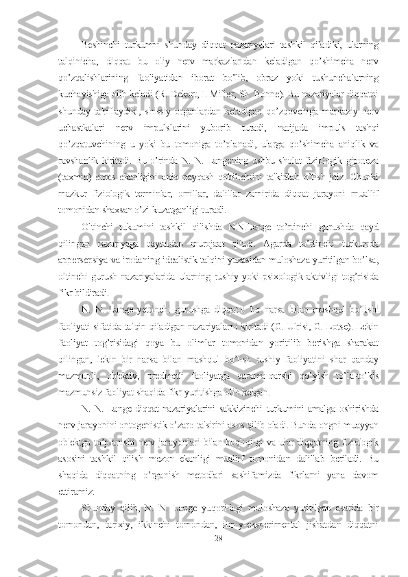 Beshinchi   turkumni   shunday   diqqat   nazariyalari   tashkil   qiladiki,   ularning
talqinicha,   diqqat   bu   oliy   nerv   markazlaridan   keladigan   qo’shimcha   nerv
qo’zqalishlarining   faoliyatidan   iborat   bo’lib,   obraz   yoki   tushunchalarning
kuchayishiga olib keladi (R. Dekart, I. Miller, Sh. Bonne). Bu nazariyalar diqqatni
shunday   ta'riflaydiki,   shissiy   organlardan   keladigan   qo’zqovchiga   markaziy   nerv
uchastkalari   nerv   impulslarini   yuborib   turadi,   natijada   impuls   tashqi
qo’zqatuvchining   u   yoki   bu   tomoniga   to’planadi,   ularga   qo’shimcha   aniqlik   va
ravshanlik   kiritadi.   Bu   o’rinda   N.   N.   Langening   ushbu   sholat   fiziologik   gipoteza
(taxmin)   emas   ekanligini   aniq   payqash   qobilichtini   ta'kidlab   o’tish   joiz.   Chunki
mazkur   fiziologik   terminlar,   omillar,   dalillar   zamirida   diqqat   jarayoni   muallif
tomonidan shaxsan o’zi kuzatganligi turadi.
Oltinchi   tukumini   tashkil   qilishda   N.N.Lange   to’rtinchi   gurushda   qayd
qilingan   nazariyaga   qaytatdan   murojaat   qiladi.   Agarda   to’rtinchi   turkumda
appersepsiya va irodaning idealistik talqini yuzasidan muloshaza yuritilgan bo’lsa,
oltinchi   gurush   nazariyalarida   ularning   rushiy   yoki   psixologik   aktivligi   tog’risida
fikr bildiradi. 
N.   N.   Lange   yettinchi   gurushga   diqqatni   bir   narsa   bilan   mashqul   bo’lishi
faoliyati sifatida talqin qiladigan nazariyalarni kiritadi (G. Ulrisi, G. Lotse). Lekin
faoliyat   tog’risidagi   qoya   bu   olimlar   tomonidan   yoritilib   berishga   sharakat
qilingan,   lekin   bir   narsa   bilan   mashqul   bo’lish   rushiy   faoliyatini   shar   qanday
mazmunli,   ob'ektiv,   predmetli   faoliyatga   qarama-qarshi   qo’yish   to’la-to’kis
mazmunsiz faoliyat shaqida fikr yuritishga olib kelgan. 
N.   N.   Lange   diqqat   nazariyalarini   sakkizinchi   turkumini   amalga   oshirishda
nerv jarayonini ontogenistik o’zaro ta'sirini asos qilib oladi. Bunda ongni muayyan
ob'ektga to’planishi  nerv jarayonlari bilan boqliqligi  va ular  diqqatning fiziologik
asosini   tashkil   qilish   mezon   ekanligi   muallif   tomonidan   dalillab   beriladi.   Bu
shaqida   diqqatning   o’rganish   metodlari   sashifamizda   fikrlarni   yana   davom
ettiramiz. 
Shunday   qilib,   N.   N.   Lange   yuqoridagi   muloshaza   yuritilgan   asarida   bir
tomondan,   tarixiy,   ikkinchi   tomondan,   ilmiy-eksperimental   jishatdan   diqqatni
28 