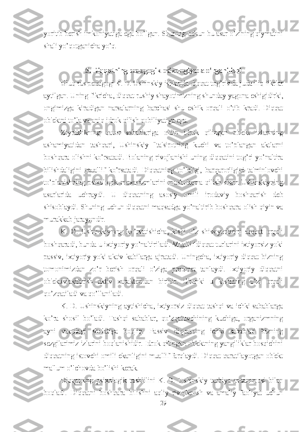 yoritib berish imkoniyatiga ega bo’lgan. Shuning uchun bu asar o’zining qiymatini
shali yo’qotganicha yo’q. 
5. Diqqatning pedagogik psixologiyada o’rganilishi
Uluq rus pedagogi K. D. Ushinskiy ishlarida diqqat tog’risida juda iliq fikrlar
aytilgan. Uning fikricha, diqqat rushiy shayotimizning shunday yagona eshigidirki,
ongimizga   kiradigan   narsalarning   barchasi   shu   eshik   orqali   o’tib   kradi.   Diqqat
ob'ektni to’la va aniq idrok qilish qobiliyatiga ega. 
Ziyraklikning   qator   sabablariga   oldin   idrok   qilingan   ob'ekt   izlarining
ashamiyatidan   tashqari,   Ushinskiy   "ta'sirotning   kuchi   va   to’plangan   aktlarni
boshqara olishni ko’rsatadi. Bolaning rivojlanishi uning diqqatini tog’ri yo’naltira
bilishdaligini   muallif   ko’rsatadi.   Diqqatning   to’laligi,   barqarorligini   ta'minlovchi
to’planishning  psixologik  mexanizmlarini  mushokama  qilish  sham  Ushinskiyning
asarlarida   uchraydi.   U   diqqatning   asosiy   omili   irodaviy   boshqarish   deb
shisoblaydi. Shuning uchun diqqatni maqsadga yo’naltirib boshqara olish qiyin va
murakkab jarayondir. 
K.   D.   Ushinskiyning   ko’rsatishicha,   kishi   o’z   shissiyotlarini   diqqat   orqali
boshqaradi, bunda u ixtiyoriy yo’naltiriladi. Muallif diqqat turlarini ixtiyorsiz yoki
passiv,   ixtiyoriy   yoki   aktiv   kabilarga   ajratadi.   Uningcha,   ixtiyoriy   diqqat   bizning
tomonimizdan   zo’r   berish   orqali   o’ziga   predmet   tanlaydi.   Ixtiyoriy   diqqatni
ob'ektivlashtirish   aktiv   xarakteridan   biridir.   Chunki   u   kishining   o’zi   orqali
qo’zqatiladi va qo’llaniladi. 
K. D. Ushinskiyning aytishicha, ixtiyorsiz diqqat tashqi va ichki sabablarga
ko’ra   shosil   bo’ladi.   Tashqi   sabablar,   qo’zqatuvchining   kuchiga,   organizmning
ayni   vaqtdagi   sholatiga   boqliq.   Passiv   diqqatning   ichki   sabablari   bizning
sezgilarimiz izlarini boqlanishidir. Idrok qilingan ob'ektning yangiliklar bosqichini
diqqatning istovchi omili ekanligini muallif farqlaydi. Diqqat qaratilayotgan ob'ekt
ma'lum o’lchovda bo’lishi kerak. 
Diqqatning   psixologik   tashlilini   K.   D.   Ushinskiy   tarbiya   muammosi   bilan
boqladi.   Diqqatni   boshqara   bilishni   aqliy   rivojlanish   va   amaliy   faoliyat   uchun
29 