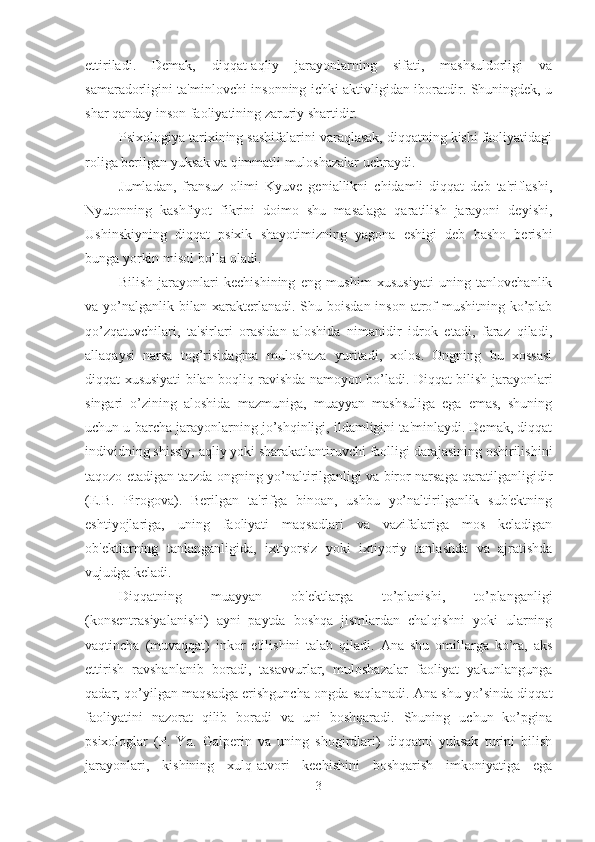 ettiriladi.   Demak,   diqqat-aqliy   jarayonlarning   sifati,   mashsuldorligi   va
samaradorligini ta'minlovchi insonning ichki aktivligidan iboratdir. Shuningdek, u
shar qanday inson faoliyatining zaruriy shartidir. 
Psixologiya tarixining sashifalarini varaqlasak, diqqatning kishi faoliyatidagi
roliga berilgan yuksak va qimmatli muloshazalar uchraydi. 
Jumladan,   fransuz   olimi   Kyuve   geniallikni   chidamli   diqqat   deb   ta'riflashi,
Nyutonning   kashfiyot   fikrini   doimo   shu   masalaga   qaratilish   jarayoni   deyishi,
Ushinskiyning   diqqat   psixik   shayotimizning   yagona   eshigi   deb   basho   berishi
bunga yorkin misol bo’la oladi. 
Bilish   jarayonlari   kechishining   eng   mushim   xususiyati   uning   tanlovchanlik
va yo’nalganlik  bilan  xarakterlanadi. Shu  boisdan  inson  atrof-mushitning  ko’plab
qo’zqatuvchilari,   ta'sirlari   orasidan   aloshida   nimanidir   idrok   etadi,   faraz   qiladi,
allaqaysi   narsa   tog’risidagina   muloshaza   yuritadi,   xolos.   Ongning   bu   xossasi
diqqat xususiyati bilan boqliq ravishda namoyon bo’ladi. Diqqat bilish jarayonlari
singari   o’zining   aloshida   mazmuniga,   muayyan   mashsuliga   ega   emas,   shuning
uchun u barcha jarayonlarning jo’shqinligi, ildamligini ta'minlaydi. Demak, diqqat
individning shissiy, aqliy yoki sharakatlantiruvchi faolligi darajasining oshirilishini
taqozo etadigan tarzda ongning yo’naltirilganligi va biror narsaga qaratilganligidir
(E.B.   Pirogova).   Berilgan   ta'rifga   binoan,   ushbu   yo’naltirilganlik   sub'ektning
eshtiyojlariga,   uning   faoliyati   maqsadlari   va   vazifalariga   mos   keladigan
ob'ektlarning   tanlanganligida,   ixtiyorsiz   yoki   ixtiyoriy   tanlashda   va   ajratishda
vujudga keladi. 
Diqqatning   muayyan   ob'ektlarga   to’planishi,   to’planganligi
(konsentrasiyalanishi)   ayni   paytda   boshqa   jismlardan   chalqishni   yoki   ularning
vaqtincha   (muvaqqat)   inkor   etilishini   talab   qiladi.   Ana   shu   omillarga   ko’ra,   aks
ettirish   ravshanlanib   boradi,   tasavvurlar,   muloshazalar   faoliyat   yakunlangunga
qadar, qo’yilgan maqsadga erishguncha ongda saqlanadi. Ana shu yo’sinda diqqat
faoliyatini   nazorat   qilib   boradi   va   uni   boshqaradi.   Shuning   uchun   ko’pgina
psixologlar   (P.   Ya.   Galperin   va   uning   shogirdlari)   diqqatni   yuksak   turini   bilish
jarayonlari,   kishining   xulq-atvori   kechishini   boshqarish   imkoniyatiga   ega
3 