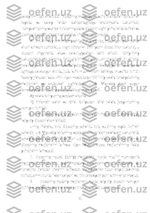 asosiy omil deb shisobladi. Diqqatning maqsadga muvofiq boshqarish-idrok qilish
paytida   va   asosiy   ishdan   tashqaridagilarga   chalqimaslik   tushuniladi.
Tarbiyachilarning vazifasi bolalarning aktiv diqqatini tog’ri yo’nalishda ko’rish va
ularning diqqatini o’zlari boshqarishga o’rgatishdan iboratdir. 
K. D. Ushinskiy tomonidan yechilgan muammolar, o’tkazilgan tekshirishlar
shuni   ko’rsatib   turibdiki,   u   ongni   to’planish   qobiliyatini   diqqat   bilan   tushundi,   u
diqqatni   o’rganishda   shaxs   psixologiyasidan   kelib   chiqdi.   Tabiiy-ilmiy
tushuntirishda o’z davrining fiziologik bilimlaridan unumli foydalandi. 40-yillarda
psixologiya fani bir  qator  muvaffaqiyatlarga erishdi. Psixologiya fani  nazariya va
tajribaga   asoslangan   sholda,   juda   ko’p   muammolarni   echishga   muvaffaq   bo’ldi.
Nazariy jishatdan katta o’rin olgan masalalardan biri "oliy psixik funksiyalarining
rivojlanishi   va   strukturasi"   tog’risidagi   L.   S.   Vigotskiy   ilgari   surgan
konsepsiyalardir. Buning asosida ikkita gipoteza yotadi. 
A) psixik faoliyatning xarakteri shaqida. 
B)   birlamchi   tashqi   va   ichki   faoliyatdan   ichki   psixik   jarayonlarining
namoyon bo’lishi. 
L. S. Vigotskiy psixik funksiyalar rivojlanishini o’rgana borib, shular ichiga
ixtiyoriy diqqatni sham kiritadi. 
Uning   fikricha,   bola   diqqatning   tarixi-bu   bola   xulqining   paydo   bo’lishi
tarixidir. L. S. Vigotskiy ishlarining xarakterli tomoni kishi psixikasini tushunishda
tarixiy va genetik yondashishdir. Buni u diqqatni o’rganishga sham tatbiq qilgan va
diqqatning   rivojlanishini   ko’rsata   olgan.   Muallif   diqqat   rivojlanishining   ikkita
yo’nalishini ko’rsatadi. 
1.   Diqqatning   natural   (tabiiy)   rivojlanishi.   Bunda   muallif   mumorganik
rivojlanishi   tushuntiradi,   ya'ni   markaziy   nerv   tizimsining   strukturaviy   va
funksional   jishatdan   o’sishini   ko’rsatadi.   Bu   rivojlanish   butun   shayot   davomida
bo’ladi, ammo bunda "sekinlashgan" va "bir oz pasaytirilgan" ko’rinishlar mavjud. 
2. Diqqatning   madaniy   rivojlanishi.   Bunda   ixtiyoriy   diqqatni   namoyon
bo’lish xususiyati madaniy konsepsiya bilan boqliq deb tushuntiriladi. 
30 