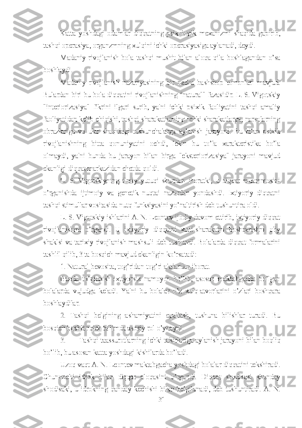 Katta   yoshdagi   odamlar   diqqatning   psixologik   mexanizmi   shaqida   gapirib,
tashqi operasiya, organzmning xulqini ichki operasiyasiga aylanadi, deydi. 
Madaniy   rivojlanish   bola   tashqi   mushit   bilan   aloqa   qila   boshlagandan   o’sa
boshlaydi. 
Madaniy   rivojlanish   nazariyasining   bir   necha   bashsbop   tomonlari   mavjud.
Bulardan biri-bu bola diqqatini rivojlanishning "natural" fazasidir. L. S. Vigotskiy
"interiorizasiya"   fikrini   ilgari   surib,   ya'ni   ichki   psixik   faoliyatini   tashqi   amaliy
faoliyatidan kelib chiqishi, tashqi sharakatlarning ichki sharakatlarga, narsalarning
obrazlariga   va   ular   shaqidagi   tushunchalarga   aylanish   jarayoni.   Bu   bilan   psixik
rivojlanishning   bitta   qonuniyatini   ochdi,   lekin   bu   to’la   xarakteristika   bo’la
olmaydi,   ya'ni   bunda   bu   jarayon   bilan   birga   "eksteriorizasiya"   jarayoni   mavjud
ekanligi diqqat markazidan chetda qoldi. 
L.   S.   Vigotskiyning   ilmiy   yutuqi   shundan   iboratki,   u   diqqat   muammosini
o’rganishda   ijtimoiy   va   genetik   nuqtai   nazardan   yondashdi.   Ixtiyoriy   diqqatni
tashqi stimullar vositasida nutq funksiyasini yo’naltirish deb tushuntira oldi. 
L. S. Vigotskiy ishlarini A. N. Leontev ijodiy davom ettirib, ixtiyoriy diqqat
rivojlanishini   o’rgandi.   U   ixtiyoriy   diqqatni   xatti-sharakatni   boshqarishni   oliy
shaklsi   va  tarixiy  rivojlanish  mashsuli  deb  tushundi.   Bolalarda  diqqat  formalarini
tashlil qilib, 3 ta bosqich mavjud ekanligin ko’rsatadi:
1. Natural bevosita, tog’ridan-tog’ri aktlardan iborat. 
Bunda   to’planish   ixtiyorsiz   namoyon   bo’lib,   asosan   maktabgacha   bo’lgan
bolalarda   vujudga   keladi.   Ya'ni   bu   bolalar   o’z   xulq-atvorlarini   o’zlari   boshqara
boshlaydilar. 
2.   Tashqi   belgining   ashamiyatini   egallash,   tushuna   bilishlar   turadi.   Bu
bosqich boshlanqich ta'limda asosiy rol o’ynaydi. 
3. Tashqi taassurotlarning ichki ta'sirlariga aylanish jarayoni bilan boqliq
bo’lib, bu asosan katta yoshdagi kishilarda bo’ladi. 
Uzoq vaqt A. N. Leontev maktabgacha yoshdagi bolalar diqqatini tekshiradi.
Chunonchi   idrok   bilan   diqqat   aloqasini   o’rgandi.   Diqqat   shodisasi   shunday
shodisaki,   u   idrokning   qanday   kechishi   bilan   belgilanadi,   deb   tushuntiradi.   A.   N.
31 