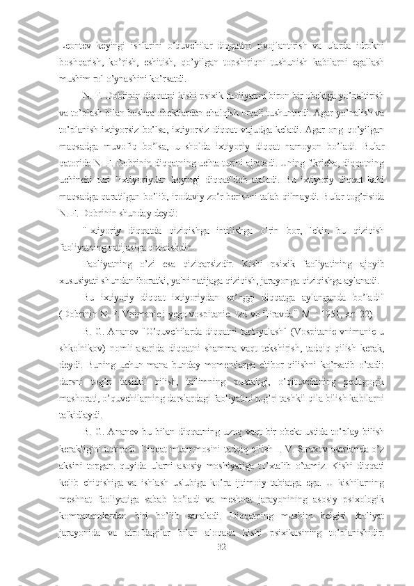 Leontev   keyingi   ishlarini   o’quvchilar   diqqatini   rivojlantirish   va   ularda   idrokni
boshqarish,   ko’rish,   eshitish,   qo’yilgan   topshiriqni   tushunish   kabilarni   egallash
mushim rol o’ynashini ko’rsatdi. 
N. F. Dobrinin diqqatni kishi psixik faoliyatini biron bir obektga yo’naltirish
va to’plash bilan boshqa obektlardan chalqish orqali tushuntirdi. Agar yo’nalish va
to’planish   ixtiyorsiz   bo’lsa,   ixtiyorsiz   diqqat   vujudga   keladi.   Agar   ong   qo’yilgan
maqsadga   muvofiq   bo’lsa,   u   sholda   ixtiyoriy   diqqat   namoyon   bo’ladi.   Bular
qatorida N. F. Dobrinin diqqatning uchta turini ajratadi. Uning fikricha, diqqatning
uchinchi   turi   "ixtiyoriydan   keyingi   diqqat"deb   ataladi.   Bu   ixtiyoriy   diqqat   kabi
maqsadga qaratilgan bo’lib, irodaviy zo’r berishni talab qilmaydi. Bular tog’risida
N. F. Dobrinin shunday deydi: 
"Ixtiyoriy   diqqatda   qiziqishga   intilishga   o’rin   bor,   lekin   bu   qiziqish
faoliyatning natijasiga qiziqishdir. 
Faoliyatning   o’zi   esa   qiziqarsizdir.   Kishi   psixik   faoliyatining   ajoyib
xususiyati shundan iboratki, ya'ni natijaga qiziqish, jarayonga qiziqishga aylanadi. 
Bu   ixtiyoriy   diqqat   ixtiyoriydan   so’nggi   diqqatga   aylanganda   bo’ladi"
(Dobrinin N. F. Vnimanie i yego vospitanie. Izd-vo "Pravda". M. : 1951, str. 22). 
B.  G. Ananev  "O’quvchilarda diqqatni   tarbiyalash"   (Vospitanie  vnimanie  u
shkolnikov)   nomli   asarida   diqqatni   shamma   vaqt   tekshirish,   tadqiq   qilish   kerak,
deydi.   Buning   uchun   mana   bunday   momentlarga   e'tibor   qilishni   ko’rsatib   o’tadi:
darsni   tog’ri   tashkil   qilish,   ta'limning   puxtaligi,   o’qituvchining   pedagogik
mashorati, o’quvchilarning darslardagi faoliyatini tog’ri tashkil qila bilish kabilarni
ta'kidlaydi. 
B.  G. Ananev  bu  bilan diqqatning  uzoq vaqt   bir   obekt  ustida  to’play  bilish
kerakligini uqtiradi. Diqqat muammosini tadqiq qilish I. V. Straxov asarlarida o’z
aksini   topgan.   quyida   ularni   asosiy   moshiyatiga   to’xtalib   o’tamiz.   Kishi   diqqati
kelib   chiqishiga   va   ishlash   uslubiga   ko’ra   ijtimoiy   tabiatga   ega.   U   kishilarning
meshnat   faoliyatiga   sabab   bo’ladi   va   meshnat   jarayonining   asosiy   psixologik
kompanentlardan   biri   bo’lib   sanaladi.   Diqqatning   mushim   belgisi   faoliyat
jarayonida   va   atrofdagilar   bilan   aloqada   kishi   psixikasining   to’planishidir.
32 