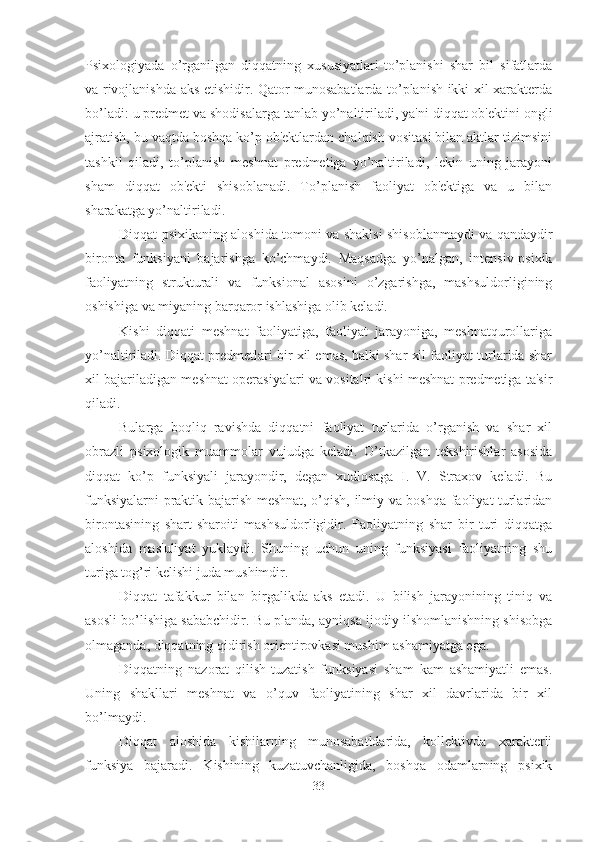 Psixologiyada   o’rganilgan   diqqatning   xususiyatlari-to’planishi   shar   bil   sifatlarda
va rivojlanishda aks etishidir. Qator munosabatlarda to’planish ikki xil xarakterda
bo’ladi: u predmet va shodisalarga tanlab yo’naltiriladi, ya'ni diqqat ob'ektini ongli
ajratish, bu vaqtda boshqa ko’p ob'ektlardan chalqish vositasi bilan aktlar tizimsini
tashkil   qiladi,   to’planish   meshnat   predmetiga   yo’naltiriladi,   lekin   uning   jarayoni
sham   diqqat   ob'ekti   shisoblanadi.   To’planish   faoliyat   ob'ektiga   va   u   bilan
sharakatga yo’naltiriladi. 
Diqqat psixikaning aloshida tomoni va shaklsi shisoblanmaydi va qandaydir
bironta   funksiyani   bajarishga   ko’chmaydi.   Maqsadga   yo’nalgan,   intensiv-psixik
faoliyatning   strukturali   va   funksional   asosini   o’zgarishga,   mashsuldorligining
oshishiga va miyaning barqaror ishlashiga olib keladi. 
Kishi   diqqati   meshnat   faoliyatiga,   faoliyat   jarayoniga,   meshnatqurollariga
yo’naltiriladi. Diqqat predmetlari bir xil emas, balki shar xil faoliyat turlarida shar
xil bajariladigan meshnat operasiyalari va vositalri kishi meshnat predmetiga ta'sir
qiladi. 
Bularga   boqliq   ravishda   diqqatni   faoliyat   turlarida   o’rganish   va   shar   xil
obrazli   psixologik   muammolar   vujudga   keladi.   O’tkazilgan   tekshirishlar   asosida
diqqat   ko’p   funksiyali   jarayondir,   degan   xudlosaga   I.   V.   Straxov   keladi.   Bu
funksiyalarni praktik bajarish-meshnat, o’qish, ilmiy va boshqa faoliyat turlaridan
birontasining   shart-sharoiti   mashsuldorligidir.   Faoliyatning   shar   bir   turi   diqqatga
aloshida   mas'uliyat   yuklaydi.   Shuning   uchun   uning   funksiyasi   faoliyatning   shu
turiga tog’ri kelishi juda mushimdir. 
Diqqat   tafakkur   bilan   birgalikda   aks   etadi.   U   bilish   jarayonining   tiniq   va
asosli bo’lishiga sababchidir. Bu planda, ayniqsa ijodiy ilshomlanishning shisobga
olmaganda, diqqatning qidirish orientirovkasi mushim ashamiyatga ega. 
Diqqatning   nazorat   qilish-tuzatish   funksiyasi   sham   kam   ashamiyatli   emas.
Uning   shakllari   meshnat   va   o’quv   faoliyatining   shar   xil   davrlarida   bir   xil
bo’lmaydi. 
Diqqat   aloshida   kishilarning   munosabatldarida,   kollektivda   xarakterli
funksiya   bajaradi.   Kishining   kuzatuvchanligida,   boshqa   odamlarning   psixik
33 