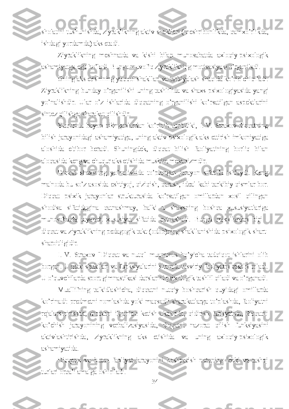 sholatini tushunishda, ziyraklikning aktiv shakllari (meshribonlikda, qamxo’rlikda,
ishdagi yordamda) aks etadi. 
Ziyraklikning   meshnatda   va   kishi   bilan   munosabatda   axloqiy-psixologik
ashamiyatga ega bo’ladi. Bunga muvofiq ziyraklikning motivasiyasi o’rganiladi. 
Uning aks etishining yaqqol shakllari va tarbiyalash shaqida ko’rib chiqiladi.
Ziyraklikning bunday o’rganilishi  uning tashlilida va shaxs  psixologiyasida  yangi
yo’nalishdir.   Ular   o’z   ishlarida   diqqatning   o’rganilishi   ko’rsatilgan   aspektlarini
sintez qilishga sharakat qilishdir. 
Yuqorida   bayon   qilinganlardan   ko’rinib   turibdiki,   I.   V.   Straxov   diqqatning
bilish jarayonidagi  ashamiyatiga, uning aktiv psixologik aks ettirish imkoniyatiga
aloshida   e'tibor   beradi.   Shuningdek,   diqqat   bilish   faoliyatining   borliq   bilan
aloqasida keng va chuqur aks etishida mushim mexanizmdir. 
Diqqat   shaxsning   yo’nalishida   to’plangan   jarayon   sifatida   ishlaydi.   Keng
ma'noda bu so’z asosida eshtiyoj, qiziqish, qarash, ideal kabi tarkibiy qismlar bor.
Diqqat   psixik   jarayonlar   strukturasida   ko’rsatilgan   omillardan   xosil   qilingan
shodisa   sifatidagina   qatnashmay,   balki   u   shaxsning   boshqa   xususiyatlariga
munosabatda   tayanch   xususiyat   sifatida   qatnashadi.   Bunga   misollardan   biri   -
diqqat va ziyraklikning pedagogik takt (odob)ning shakllanishida psixologik shart-
sharoitligidir. 
I.   V.   Straxov   "Diqqat   va   nutq"   muammos   bo’yicha   tadqiqot   ishlarini   olib
borgan. U nutq shakllari va funksiyalarini shamda tasviriy faoliyatni tashlil qiladi.
U o’quvchilarda sport gimnastikasi darslarini psixologik tashlil qiladi va o’rganadi.
Muallifning   ta'kidlashicha,   diqqatni   nutqiy   boshqarish   quyidagi   omillarda
ko’rinadi: predmetni nomlashda yoki maqsadli sharakatlarga to’plashda, faoliyatni
rejalarshtirishda,   diqqatni   ilgarilab   ketish   aktlarida,   qidirish   faoliyatida,   diqqatni
ko’chish   jarayonining   verbalizasiyasida,   diqqatni   nazorat   qilish   funksiyasini
aktivlashtirishda,   ziyraklikning   aks   etishida   va   uning   axloqiy-psixologik
ashamiyatida. 
Diqqatni   va   butun   faoliyat   jarayonini   boshqarish   nutqning   ichki   va   tashqi
turlari orqali amalga oshiriladi. 
34 