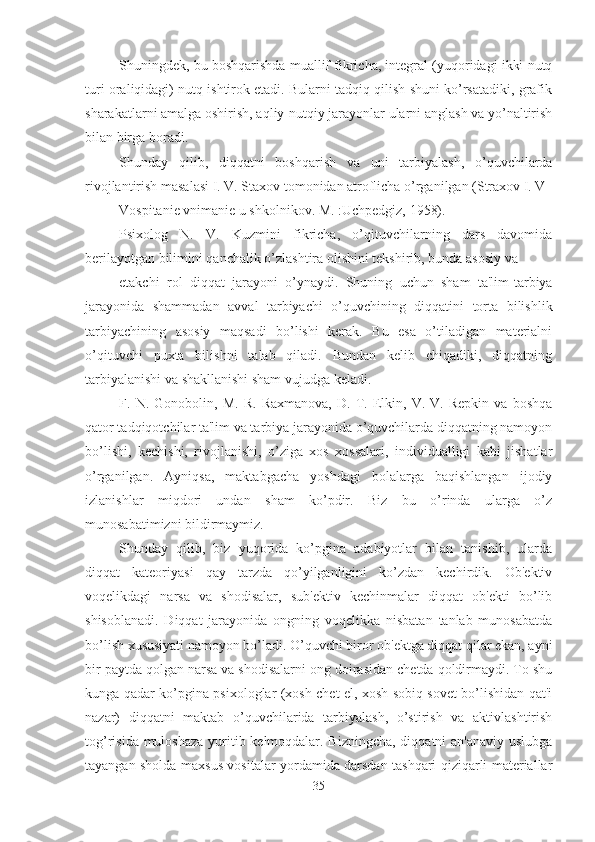 Shuningdek, bu boshqarishda muallif fikricha, integral (yuqoridagi ikki nutq
turi oraliqidagi) nutq ishtirok etadi. Bularni tadqiq qilish shuni ko’rsatadiki, grafik
sharakatlarni amalga oshirish, aqliy-nutqiy jarayonlar ularni anglash va yo’naltirish
bilan birga boradi. 
Shunday   qilib,   diqqatni   boshqarish   va   uni   tarbiyalash,   o’quvchilarda
rivojlantirish masalasi I. V. Staxov tomonidan atroflicha o’rganilgan (Straxov I. V 
Vospitanie vnimanie u shkolnikov. M. :Uchpedgiz, 1958). 
Psixolog   N.   V.   Kuzmini   fikricha,   o’qituvchilarning   dars   davomida
berilayotgan bilimini qanchalik o’zlashtira olishini tekshirib, bunda asosiy va 
etakchi   rol   diqqat   jarayoni   o’ynaydi.   Shuning   uchun   sham   ta'lim-tarbiya
jarayonida   shammadan   avval   tarbiyachi   o’quvchining   diqqatini   torta   bilishlik
tarbiyachining   asosiy   maqsadi   bo’lishi   kerak.   Bu   esa   o’tiladigan   materialni
o’qituvchi   puxta   bilishni   talab   qiladi.   Bundan   kelib   chiqadiki,   diqqatning
tarbiyalanishi va shakllanishi sham vujudga keladi. 
F.   N.   Gonobolin,   M.   R.   Raxmanova,   D.   T.   Elkin,   V.   V.   Repkin   va   boshqa
qator tadqiqotchilar ta'lim va tarbiya jarayonida o’quvchilarda diqqatning namoyon
bo’lishi,   kechishi,   rivojlanishi,   o’ziga   xos   xossalari,   individualligi   kabi   jishatlar
o’rganilgan.   Ayniqsa,   maktabgacha   yoshdagi   bolalarga   baqishlangan   ijodiy
izlanishlar   miqdori   undan   sham   ko’pdir.   Biz   bu   o’rinda   ularga   o’z
munosabatimizni bildirmaymiz. 
Shunday   qilib,   biz   yuqorida   ko’pgina   adabiyotlar   bilan   tanishib,   ularda
diqqat   kateoriyasi   qay   tarzda   qo’yilganligini   ko’zdan   kechirdik.   Ob'ektiv
voqelikdagi   narsa   va   shodisalar,   sub'ektiv   kechinmalar   diqqat   ob'ekti   bo’lib
shisoblanadi.   Diqqat   jarayonida   ongning   voqelikka   nisbatan   tanlab   munosabatda
bo’lish xususiyati namoyon bo’ladi. O’quvchi biror ob'ektga diqqat qilar ekan, ayni
bir paytda qolgan narsa va shodisalarni ong doirasidan chetda qoldirmaydi. To shu
kunga qadar ko’pgina psixologlar (xosh chet el, xosh sobiq sovet bo’lishidan qat'i
nazar)   diqqatni   maktab   o’quvchilarida   tarbiyalash,   o’stirish   va   aktivlashtirish
tog’risida muloshaza  yuritib kelmoqdalar. Bizningcha,  diqqatni  an'anaviy uslubga
tayangan sholda maxsus vositalar yordamida darsdan tashqari qiziqarli materiallar
35 