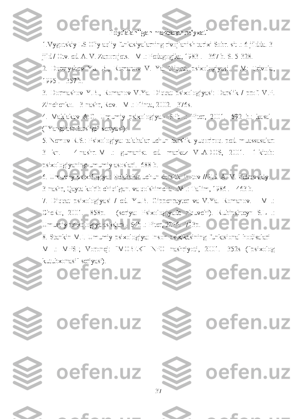 Foydalanilgan manbalar ro'yxati
1.Vygotskiy LS Oliy aqliy funktsiyalarning rivojlanish tarixi Sobr. sit .: 6 jildda. 3-
jild / Otv. ed. A. V. Zaporojets. - M .: Pedagogika, 1983 .-- 367 b. S. 5-328. 
2.   Dormyshev   Yu.   B.,   Romanov   V.   Ya.   Diqqat   psixologiyasi.   -   M:   Trivola,
1995 .-- 357 b. 
3.   Dormashov   Y.B.,   Romanov   V.Ya.   Diqqat   psixologiyasi:   Darslik   /   prof.   V.P.
Zinchenko. - 3-nashr, Rev. - M .: Flinta, 2002. - 376s. 
4.   Maklakov   A.G.   Umumiy   psixologiya.-   SPb   .:   Piter,   2001.-   592   b.:   kasal.-
("Yangi asr darsligi" seriyasi). 
5. Nemov R.S.: Psixologiya: talabalar uchun darslik. yuqoriroq. ped. muassasalar:
3   kn.   -   4-nashr.-M   .:   gumanist.   ed.   markaz   VLADOS,   2001.-   1-kitob:
psixologiyaning umumiy asoslari.- 688 b. 
6. Umumiy psixologiya: Talabalar uchun darslik. in-tov // Ed. A. V. Petrovskiy. -
3-nashr, Qayta ko'rib chiqilgan. va qo'shimcha - M .: Ta'lim, 1986 .-- 463 b. 
7.   Diqqat   psixologiyasi   /   ed.   Yu.B.   Gippenrayter   va   V.Ya.   Romanov.   -   M   .:
CheRo,   2001.-   858p.   -   (seriya:   Psixologiyada   o'quvchi).   Rubinshteyn   S.L   .:
Umumiy psixologiya asoslari.- SPb .: Piter, 2006.- 713p. 
8. Stankin M.I. Umumiy psixologiya: Inson psixikasining funktsional  hodisalari -
M   .:   MPSI;   Voronej:   "MOBEK"   NPO   nashriyoti,   2001.-   352s   ("psixolog
kutubxonasi" seriyasi). 
37 