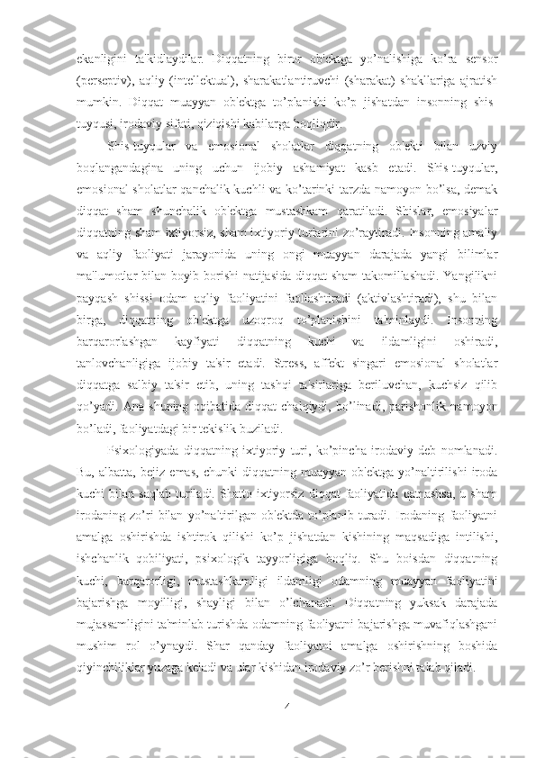 ekanligini   ta'kidlaydilar.   Diqqatning   biror   ob'ektga   yo’nalishiga   ko’ra   sensor
(perseptiv),   aqliy   (intellektual),   sharakatlantiruvchi   (sharakat)   shakllariga   ajratish
mumkin.   Diqqat   muayyan   ob'ektga   to’planishi   ko’p   jishatdan   insonning   shis-
tuyqusi, irodaviy sifati, qiziqishi kabilarga boqliqdir. 
Shis-tuyqular   va   emosional   sholatlar   diqqatning   ob'ekti   bilan   uzviy
boqlangandagina   uning   uchun   ijobiy   ashamiyat   kasb   etadi.   Shis-tuyqular,
emosional sholatlar qanchalik kuchli va ko’tarinki tarzda namoyon bo’lsa, demak
diqqat   sham   shunchalik   ob'ektga   mustashkam   qaratiladi.   Shislar,   emosiyalar
diqqatning sham ixtiyorsiz, sham ixtiyoriy turlarini zo’raytiradi. Insonning amaliy
va   aqliy   faoliyati   jarayonida   uning   ongi   muayyan   darajada   yangi   bilimlar
ma'lumotlar bilan boyib borishi natijasida diqqat sham  takomillashadi. Yangilikni
payqash   shissi   odam   aqliy   faoliyatini   faollashtiradi   (aktivlashtiradi),   shu   bilan
birga,   diqqatning   ob'ektga   uzoqroq   to’planishini   ta'minlaydi.   Insonning
barqarorlashgan   kayfiyati   diqqatning   kuchi   va   ildamligini   oshiradi,
tanlovchanligiga   ijobiy   ta'sir   etadi.   Stress,   affekt   singari   emosional   sholatlar
diqqatga   salbiy   ta'sir   etib,   uning   tashqi   ta'sirlariga   beriluvchan,   kuchsiz   qilib
qo’yadi.   Ana   shuning   oqibatida   diqqat   chalqiydi,   bo’linadi,   parishonlik   namoyon
bo’ladi, faoliyatdagi bir tekislik buziladi. 
Psixologiyada   diqqatning   ixtiyoriy   turi,   ko’pincha   irodaviy   deb   nomlanadi.
Bu,   albatta,   bejiz   emas,   chunki   diqqatning   muayyan   ob'ektga   yo’naltirilishi   iroda
kuchi   bilan   saqlab   turiladi.   Shatto  ixtiyorsiz   diqqat   faoliyatida   qatnashsa,   u   sham
irodaning   zo’ri   bilan   yo’naltirilgan   ob'ektda   to’planib   turadi.   Irodaning   faoliyatni
amalga   oshirishda   ishtirok   qilishi   ko’p   jishatdan   kishining   maqsadiga   intilishi,
ishchanlik   qobiliyati,   psixologik   tayyorligiga   boqliq.   Shu   boisdan   diqqatning
kuchi,   barqarorligi,   mustashkamligi   ildamligi   odamning   muayyan   faoliyatini
bajarishga   moyilligi,   shayligi   bilan   o’lchanadi.   Diqqatning   yuksak   darajada
mujassamligini ta'minlab turishda odamning faoliyatni bajarishga muvafiqlashgani
mushim   rol   o’ynaydi.   Shar   qanday   faoliyatni   amalga   oshirishning   boshida
qiyinchiliklar yuzaga keladi va ular kishidan irodaviy zo’r berishni talab qiladi. 
4 