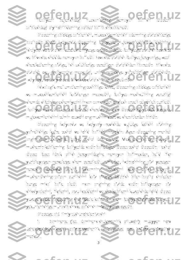 Faoliyatni   bajarishdagi   nuqsonlarning   namoyon   bo’lishi   diqqatni
to’plashdagi qiyinchiliklarning oqibati bo’lib shisoblanadi. 
Diqqatning ob'ektga to’planishi, mustashkamlanishi odamning qiziqishlariga
boqliqdir.   Shatto   ixtiyorsiz   diqqatning   faoliyatda   mujassamlashishida   kishining
ishtiyoqi va qiziqishi katta ashamiyatga egadir. Odatda faoliyatga qiziqish bevosita
va bilvosita shaklda namoyon bo’ladi. Bevosita qiziqish faoliyat jarayoniga, xatti-
sharakatlarning   o’ziga,   ish   uslublariga   qaratilgan   qiziqishdan   iboratdir.   Bilvosita
qiziqish   esa,   faoliyatning   maqsadgi,   uning   natijasiga   yo’naltirilgan   qiziqishdir.
Ixtiyoriy, irodaviy diqqat bilvosita qiziqish bilan aloqadordir. 
Psixologik   ma'lumotlarning   tashliliga   ko’ra,   diqqatning   ob'ektga   to’planishi
va   mustashkamlanishi   ko’zlangan   maqsadni,   faoliyat   mashsulining   zarurligi
shamda  sifatining ashamiyatini  inson tomonidan anglash  orqali  ta'minlab turiladi.
Faoliyat   maqsadini   anglash   o’z   ish-sharakatida   kishi   diqqatining   yuksak   darajada
mujassamlanishini ta'min etuvchi eng mushim shart va sharoitlardan biridir. 
Diqqatning   ixtiyorsiz   va   ixtiyoriy   ravishda   vujudga   kelishi   o’zining
yo’nalishiga   ko’ra   tashqi   va   ichki   bo’lishi   mumkin.   Agar   diqqatning   manbai
ongimizdan   tashqarida   bo’lsa   tashqi   deb   ataladi.   Masalan,   shofer,   tikuvchi,
musharrir   kabilarning   faoliyatida   sodir   bo’ladigan   diqqat   tashqi   diqqatdir.   Tashqi
diqqat   faqat   idrok   qilish   jarayonidagina   namoyon   bo’lmasdan,   balki   fikr
yuritilayotgan   narsalarga   sham   qaratiladi.   Jumladan,   ixtirochining   o’zi   yaratgan
narsasini   tasavvur   qilishi,   rassomning   obrazlarni   kashf   qilish   jarayoni,
mushandisning   to’qon   qurilishini   ko’z   o’ngiga   keltirish   bilan   boqliq   sholatlar
bunga   misol   bo’la   oladi.   Inson   ongining   o’zida   sodir   bo’layotgan   o’z
shissiyotlarini,   fikrlarini,   orzu   istaklarini   va   shu   kabilarni   kuzatishda   ichki   diqqat
yuzaga keladi. Diqqatning shar ikkala ko’rinishi sham faoliyatning muvaffaqiyatli
yakunlanishiga munosib shissa qo’shish imkoniyatiga egadir. 
Diqqatga oid  ilmiy tushunchalar izoshi
1. Dominanta   (lat.   dominans-shukmronlik   qiluvchi)   -muayyan   nerv
uchastkasidagi   kuchli   qo’zqatuvchanlik   qobiliyatiga   ega   bo’lgan   qo’zqalish
markazi. 
5 