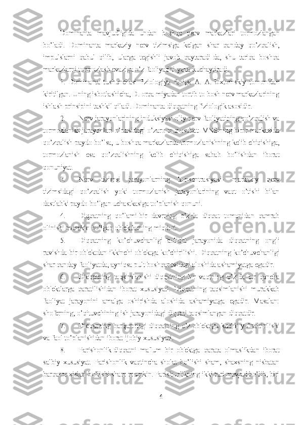 Dominanta   mavjudligida   undan   boshqa   nerv   markazlari   tormozlangan
bo’ladi.   Dominanta   markaziy   nerv   tizimsiga   kelgan   shar   qanday   qo’zqalish,
impulslarni   qabul   qilib,   ularga   tegishli   javob   qaytaradi-da,   shu   tariqa   boshqa
markazlarni tormozlash evaziga o’z faoliyatini yana kuchaytiradi. 
1.   Dominanta   tushunchasi   fiziologiya   faniga   A.   A.   Uxtomskiy   tomonidan
kiritilgan. Uning isbotlashicha, D. orqa miyadan tortib to bosh nerv markazlarining
ishlash prinsipini tashkil qiladi. Dominanta diqqatning fiziologik asosidir. 
2. Nerv jarayonlarining induksiyasi-oliy nerv faoliyatining qo’zqalish va
tormozlanish jarayonlari o’rtasidagi o’zaro munosabat: MNSining biror markazida
qo’zqalish paydo bo’lsa, u boshqa markazlarda tormozlanishning kelib chiqishiga,
tormozlanish   esa   qo’zqalishning   kelib   chiqishiga   sabab   bo’lishdan   iborat
qonuniyat. 
3. Nerv   tizimsi   jarayonlarning   konsentrasiyasi-   markaziy   nerv
tizimsidagi   qo’zqalish   yoki   tormozlanish   jarayonlarining   vaqt   o’tishi   bilan
dastlabki paydo bo’lgan uchastkasiga to’planish qonuni. 
4. Diqqatning   qo’lami-bir   davrning   o’zida   diqqat   tomonidan   qamrab
olinishi mumkin bo’lgan ob'ektlarning miqdori. 
5. Diqqatning   ko’chuvchanligi-faolicht   jarayonida   diqqatning   ongli
ravishda bir ob'ektdan ikkinchi ob'ektga ko’chirilishi. Diqqatning ko’chuvchanligi
shar qanday faoliyatda, ayniqsa pult boshqaruvidagi aloshida ashamiyatga egadir. 
6. Diqqatning   taqsimlanishi-diqqatning   bir   vaqtning   o’zida   bir   qancha
ob'ektlarga   qaratilishidan   iborat   xususiyati.   Diqqatning   taqsimlanishi   murakkab
faoliyat   jarayonini   amalga   oshirishda   aloshida   ashamiyatga   egadir.   Masalan:
shoferning, o’qituvchining ish jarayonidagi diqqati taqsimlangan diqqatdir. 
7. Diqqatning barqarorligi-diqqatning o’z ob'ektiga kuchli yo’naltirilishi
va faol to’planishidan iborat ijobiy xususiyati. 
8. Parishonlik-diqqatni   ma'lum   bir   ob'ektga   qarata   olmaslikdan   iborat
salbiy   xususiyat.   Parishonlik   vaqtincha   sholat   bo’lishi   sham,   shaxsning   nisbatan
barqaror xislati bo’lishi sham mumkin. Parishonlikning ikki turi mavjud bo’lib, biri
6 