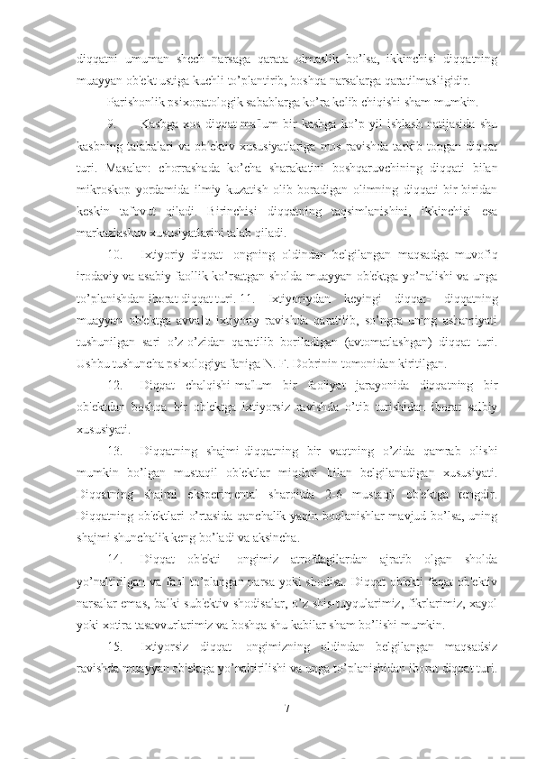 diqqatni   umuman   shech   narsaga   qarata   olmaslik   bo’lsa,   ikkinchisi   diqqatning
muayyan ob'ekt ustiga kuchli to’plantirib, boshqa narsalarga qaratilmasligidir. 
Parishonlik psixopatologik sabablarga ko’ra kelib chiqishi sham mumkin. 
9. Kasbga   xos   diqqat-ma'lum   bir   kasbga   ko’p   yil   ishlash   natijasida   shu
kasbning   talabalari   va   ob'ektiv   xususiyatlariga   mos   ravishda   tarkib   topgan   diqqat
turi.   Masalan:   chorrashada   ko’cha   sharakatini   boshqaruvchining   diqqati   bilan
mikroskop   yordamida   ilmiy   kuzatish   olib   boradigan   olimning   diqqati   bir-biridan
keskin   tafovut   qiladi.   Birinchisi   diqqatning   taqsimlanishini,   ikkinchisi   esa
markazlashuv xususiyatlarini talab qiladi. 
10. Ixtiyoriy   diqqat-   ongning   oldindan   belgilangan   maqsadga   muvofiq
irodaviy va asabiy faollik ko’rsatgan sholda muayyan ob'ektga yo’nalishi va unga
to’planishdan iborat diqqat turi. 11. Ixtiyoriydan   keyingi   diqqat-   diqqatning
muayyan   ob'ektga   avvalo   ixtiyoriy   ravishda   qaratilib,   so’ngra   uning   ashamiyati
tushunilgan   sari   o’z-o’zidan   qaratilib   boriladigan   (avtomatlashgan)   diqqat   turi.
Ushbu tushuncha psixologiya faniga N. F. Dobrinin tomonidan kiritilgan. 
12. Diqqat   chalqishi-ma'lum   bir   faoliyat   jarayonida   diqqatning   bir
ob'ektdan   boshqa   bir   ob'ektga   ixtiyorsiz   ravishda   o’tib   turishidan   iborat   salbiy
xususiyati. 
13. Diqqatning   shajmi-diqqatning   bir   vaqtning   o’zida   qamrab   olishi
mumkin   bo’lgan   mustaqil   ob'ektlar   miqdori   bilan   belgilanadigan   xususiyati.
Diqqatning   shajmi   eksperimental   sharoitda   2-6   mustaqil   ob'ektga   tengdir.
Diqqatning ob'ektlari o’rtasida qanchalik yaqin boqlanishlar mavjud bo’lsa, uning
shajmi shunchalik keng bo’ladi va aksincha. 
14. Diqqat   ob'ekti-   ongimiz   atrofdagilardan   ajratib   olgan   sholda
yo’naltirilgan va faol to’plangan narsa yoki  shodisa. Diqqat  ob'ekti  faqat  ob'ektiv
narsalar emas,  balki sub'ektiv shodisalar,  o’z shis-tuyqularimiz, fikrlarimiz, xayol
yoki xotira tasavvurlarimiz va boshqa shu kabilar sham bo’lishi mumkin. 
15. Ixtiyorsiz   diqqat-   ongimizning   oldindan   belgilangan   maqsadsiz
ravishda muayyan ob'ektga yo’naltirilishi va unga to’planishidan iborat diqqat turi.
7 