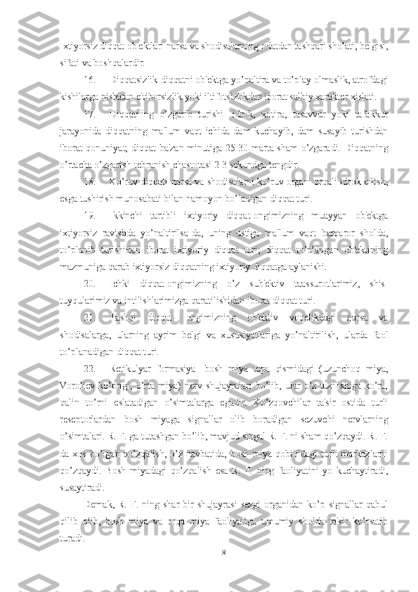 Ixtiyorsiz diqqat ob'ektlari narsa va shodisalarning odatdan tashqari sholati, belgisi,
sifati va boshqalardir. 
16. Diqqatsizlik-diqqatni ob'ektga yo’naltira va to’play olmaslik, atrofdagi
kishilarga nisbatan e'tiborsizlik yoki iltifotsizlikdan iborat salbiy xarakter xislati. 
17. Diqqatning   o’zgarib   turishi-   idrok,   xotira,   tasavvur   yoki   tafakkur
jarayonida   diqqatning   ma'lum   vaqt   ichida   dam   kuchayib,   dam   susayib   turishdan
iborat qonuniyat; diqqat ba'zan minutiga 25-30 marta sham o’zgaradi. Diqqatning
o’rtacha o’zgarish-tebranish chastotasi 2-3 sekundga tengdir. 
18. Ko’ruv diqqati-narsa va shodisalarni ko’ruv organi orqali idrok qilish,
esga tushirish munosabati bilan namoyon bo’ladigan diqqat turi. 
19. Ikkinchi   tartibli   ixtiyoriy   diqqat-ongimizning   muayyan   ob'ektga
ixtiyorsiz   ravishda   yo’naltirilsa-da,   uning   ustiga   ma'lum   vaqt   barqaror   sholda,
to’planib   turishidan   iborat   ixtiyoriy   diqqat   turi;   diqqat   to’plangan   ob'ektining
mazmuniga qarab ixtiyorsiz diqqatning ixtiyoriy diqqatga aylanishi. 
20. Ichki   diqqat-ongimizning   o’z   sub'ektiv   taassurotlarimiz,   shis-
tuyqularimiz va intilishlarimizga qaratilishidan iborat diqqat turi. 
21. Tashqi   diqqat-   ongimizning   ob'ektiv   voqelikdagi   narsa   va
shodisalarga,   ularning   ayrim   belgi   va   xususiyatlariga   yo’naltirilish,   ularda   faol
to’planadigan diqqat turi. 
22. Retikulyar   formasiya-   bosh   miya   tepa   qismidagi   (uzunchoq   miya,
Voroliev   ko’prigi,   o’rta   miya)   nerv   shujayralari   bo’lib,   ular   o’z   tuzilishiga   ko’ra,
qalin   to’rni   eslatadigan   o’simtalarga   egadir.   Ko’zqovchilar   ta'sir   ostida   turli
reseptorlardan   bosh   miyaga   signallar   olib   boradigan   sezuvchi   nervlarning
o’simtalari. R. F. ga tutashgan bo’lib, mavjud singal R. F. ni sham qo’zqaydi. R. F.
da  xos  bo’lgan  qo’zqalish,  o’z  navbatida,  bosh   miya  qobiqidagi   turli  markazlarni
qo’zqaydi.   Bosh   miyadagi   qo’zqalish   esa   R.   F.   ning   faoliyatini   yo   kuchaytiradi,
susaytiradi. 
Demak,  R.   F.  ning  shar   bir  shujayrasi   sezgi   organidan  ko’p  signallar  qabul
qilib   olib,   bosh   miya   va   orqa   miya   faoliyatiga   umumiy   sholda   ta'sir   ko’rsatib
turadi. 
8 