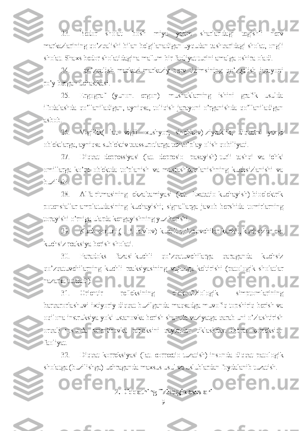 23. Bedor   sholat-   bosh   miya   yarim   sharlaridagi   tegishli   nerv
markazlarining qo’zqalishi bilan belgilanadigan uyqudan tashqaridagi sholat, ongli
sholat. Shaxs bedor sholatidagina ma'lum bir faoliyat turini amalga oshira oladi. 
24.   qo’zqalish   markazi-markaziy   nerv   tizimsining   qo’zqalish   jarayoni
ro’y bergan uchastkasi. 
25. Ergograf   (yunon.   ergon)   -mushaklarning   ishini   grafik   usulda
ifodalashda   qo’llaniladigan,  ayniqsa,  toliqish  jarayoni  o’rganishda  qo’llaniladigan
asbob. 
26. Vigillik(   lat.   vigil   -xushyor,   sinchkov)-ziyraklik;   diqqatni   yangi
ob'ektlarga, ayniqsa sub'ektiv taassurotlarga tez to’play olish qobiliyati. 
27. Diqqat   depressiyasi   (lat.   depresio   -pasayish)-turli   tashqi   va   ichki
omillarga   ko’ra   ob'ektda   to’planish   va   mustashkamlanishning   kuchsizlanishi   va
buzilishi. 
28. Alfa-ritmasining   ekzaltamiyasi   (lat.   Exatatio-kuchayish)-bioelektrik
potensiallar   amplatudasining   kuchayishi;   signallarga   javob   bershida   tomirlarning
torayishi o’rniga ularda kengayishning yuz berishi. 
29. Kuch qonuni (I. P. Pavlov)-kuchli qo’zqovchilar kuchli, kuchsizlar esa
kuchsiz reaksiya berish sholati. 
30. Paradoks   fazasi-kuchli   qo’zqatuvchilarga   qaraganda   kuchsiz
qo’zqatuvchilarning   kuchli   reaksiyasining   vujudga   keltirishi   (patologik   sholatlar
nazarda tutiladi). 
31. Orientir   refleksining   elekrofiziologik   simptomlarining
barqarorlashuvi-ixtiyoriy diqqat buzilganda maqsadga muvofiq topshiriq berish va
oqilona instruksiya yoki ustanovka berish shamda vaziyatga qarab uni o’zlashtirish
orqali   insonda   orientirovka   refleksini   qaytatdan   tiklashdan   iborat   korreksion
faoliyat. 
32. Diqqat   korreksiyasi   (lat.   correctio-tuzatish)-insonda   diqqat   patologik
sholatga (buzilishga) uchraganda maxsus usul va uslublardan foydalanib tuzatish. 
2. Diqqatning fiziologik asoslari
9 