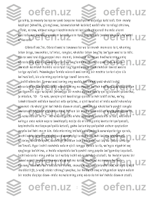 guruhiy, jamoaviy barqaror yoki beqaror kayfiyatni vujudga keltiradi. Om-maviy 
kayfiyat (shodlik, g‘amg‘ussa, bezovtalanish kabilar) xuddi shu tarzdagi ehtiros, 
affekt, stress, shijoat singari kechinmalarni kel-tirib chiqaradi hamda ularni 
xotirada saqlanishga yordam beradi, zaruriyat tug‘ilganda jonlanishga o‘z ta’sirini 
o‘tkazadi. 
Obrazli xotira.  Obrazli xotira tasavvurlar va turmush manzara-lari, shuning 
bilan birga, tovushlar, ta’mlar, ranglar, shakllar bilan bog‘liq bo‘lgan xotira turidir. 
Obraz xotirasi deb,yaqqol maz-munni, binobarin narsa va hodisalarning aniq 
obrazlarini, ularning xususiyatlari va bog‘lanishlarini esda qoldirish, ongda 
mustah-kamlash hamda zaruriyat tug‘ilganda esga tushirishdan iborat xotira 
turiga aytiladi. Psixologiya fanida obrazli xotiraning bir nechta turlari ajra-tib 
ko‘rsatiladi, biz ularning ayrimlariga tavsif beramiz. 
    Izchil obrazlar . Sensor xotiraning eng sodda ko‘rinishi yoki shakli izchil 
obrazlardan iboratdir. Izchil obrazlarning namoyon bo‘lish hodisasi quyidagilardan
tuzilgandir: agar subyekt (shaxs)ga bir necha daqiqa oddiy qo‘zg‘atuvchi yuborilsa,
jumladan, 10—15 sek. yorqin qizil kvadratga qarab turish taklif etilsa, so‘ng 
tekshiriluvchi oldidan kvadrat olib qo‘yilsa, u qizil kvadrat o‘rnida xuddi shunday 
geomet-rik shakl izini ko‘rishda davom etadi, asosan, bu shakl ko‘k-yashil rangda 
tovlanadi. Mazkur iz o‘sha zahoti, ba’zan bir necha sekunddan keyin paydo bo‘lib, 
15 sekunddan to 45—60 sekundgacha o‘sha obyektda sakdanib turadi, shundan 
so‘ng u asta-sekin oqara boshlaydi; natija-da o‘zining aniq konturini yo‘qotadi, 
keyinchalik mutlaqo yo‘qolib ketadi, goho butunlay yo‘qolish uchun qaytadan 
paydo bo‘lishi mum-kin. Odamlarning individual-tipologik xususiyatlariga qarab, 
iz-chil obrazlarning aniqligi va davomiyligi turlicha bo‘lishi ko‘zga tashlanadi. 
O‘zining kelib chiqishi, kuchliligi jihatdan izchil obrazlar sal-biy va ijobiy turlarga 
bo‘linadi. Agar izchil ravishda odam qizil rangga qarab turib, so‘ngra nigohini oq 
qog‘ozga ko‘chirsa, u holda obyektda ko‘k-yashil rang paydo bo‘lganday tuyuladi. 
Izchil obrazlar-ning ushbu turi salbiy izchil obrazlar deb ataladi. Bu holatni yana bir
misol orqali tushuntirilsa quyidagi ketma-ketlik hodisasi namoyon bo‘ladi. 
Qorong‘i xonada ko‘z oldida bir narsa, masalan, qo‘l yaqinlashtirilsa, so‘ngra qisqa 
muddatli (0, 5 sek) elektr chirog‘i yoqilsa, bu holda chiroq o‘chgandan keyin odam 
bir necha daqiqa davo-mida narsalarning aniq obrazlarini ko‘rishda davom etadi. 
10 