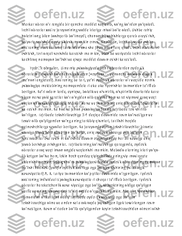 Mazkur obraz o‘z rangida bir qancha muddat saqlanib, so‘ng ko‘zdan yo‘qoladi. 
Izchil obrazlar xotira jarayonining sodda izlariga misol bo‘la oladi. Ushba ruhiy 
holatni ong bilan boshqarib bo‘lmaydi, chunonchi, xohishlarga qarab uzaytirish, 
ixtiyoriy ravishda qayta tiklash mum-kin emas. Binobarin, izchil obrazlar ushbu 
xotiraning murakkabroq turlaridan ana shu jihati bilan farq qiladi. Izchil obrazlarni 
eshitish, teri orqali sezishda kuzatish mum-kin, lekin bu vaziyatda izchil obrazlar 
kuchliroq namoyon bo‘lishi va qisqa muddat davom etishi kuzatiladi. 
Eydetik obrazlar.   Umumiy psixologiyada izchil obrazlardan eyde-tik 
obrazlarni farqlash an’ana tusiga kirgan («eydos» — yunoncha «obraz» degan 
ma’noni anglatadi). Xotiraning bu turi, ya’ni eyde-tik obrazlar o‘z vaqtida nemis 
psixologiya maktabining namoyandala-ri aka-uka Yyenishlar tomonidan ta’riflab 
berilgan. Ba’zi odam-larda, ayniqsa, bolalik va o‘smirlik, o‘spirinlik davrlarida kuza-
tilgan narsa yoki suratlar ko‘z o‘ngidan olib qo‘yilsa ham surat siymosi uzoq vaqt 
saqlanish xususiyatiga ega. Mazkur narsa va jismlarning aniq obrazlari, tasvirlarini 
ku-zatish mumkin. Bu hodisa jahon psixologiya fanida tajribada tek-shirilib 
ko‘rilgan. Tajribada tekshiriluvchiga 3-4 daqiqa davomida rasm ko‘rsatilgan va 
tasvir olib qo‘yilgandan so‘ng uning tarkibiy qismlari, tuzilishi haqida 
qatnashchilarga savollar berilgan. Bu jarayonda ayrim tekshiriluvchilar bironta 
savolga javob bera olma-gan bo‘lsalar, aniq eydetik obrazga ega bo‘lgan 
ishtirokchilar esa rasm-ni ko‘rishda davom etayotganday har bir savolga aniq 
javob berishga erishganlar. Tajribalarning ko‘rsatishiga qaraganda, eydetik 
obrazlar uzoq vaqt inson ongida saqlanishi mumkin. Mabodo ularning izlari yo‘qo-
lib ketgan bo‘lsa ham, lekin hech qanday qiyinchiliksiz uning siy-mosi qayta 
tiklanishi mumkin. Sobiq sho‘ro psixologiyasi fanida eydetik obrazlarning namoyon
bo‘lishi hodisasi (yorqin eydetik xotiraga ega bo‘lgan kishining psi-xologik 
xususiyatlari) A. R. Luriya tomonidan ko‘p yillar davomida o‘rganilgan. Eydetik 
xotiraning individual-tipologik xususiyatla-ri chuqur ta’riflab berilgan. Eydetik 
obrazlar harakatchanlik xusu-siyatiga ega bo‘lib, subyektning oldiga qo‘yilgan 
vazifa va uning tasavvurlari ta’siri ostida o‘zgarishi mumkin. Aka-uka Yyenishlar 
tomonidan o‘tkazilgan oddiy tajribada eyde-tik xotiraga ega bo‘lgan 
tekshiruvchiga olma va undan sal uzokroqda joylashgan ilgak tasvirlangan rasm 
ko‘rsatilgan. Rasm o‘rtadan bo‘lib qo‘yilgandan keyin tekshiruvchidan olmani olish
11 