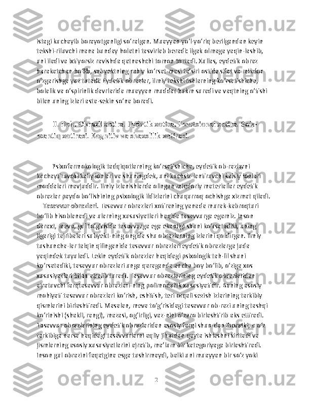 istagi kuchayib borayotganligi so‘ralgan. Muayyan yo‘l-yo‘riq berilgandan keyin 
tekshi-riluvchi mana bunday holatni tasvirlab beradi: ilgak olmaga yaqin-lashib, 
uni iladi va ixtiyorsiz ravishda qatnashchi tomon tortadi. Xullas, eydetik obraz 
harakatchan bo‘lib, subyektning ruhiy ko‘rsat-masi ta’siri ostida sifat va mikdor 
o‘zgarishga yuz tutadi. Eydetik obrazlar, ilmiy tekshirishlarning ko‘rsatishicha, 
bolalik va o‘spirinlik davrlarida muayyan muddat hukm suradi va vaqtning o‘tishi 
bilan uning izlari asta-sekin so‘na boradi. 
II. Bob. Оbrаzli xоtirа. Eydetik xоtirа. Emоtsiоnаl xоtirа. So’z-
mаntiq xоtirаsi. Kоgnitiv vа shаxslilik xоtirаsi.
 Psixofarmokologik tadqiqotlarning ko‘rsatishicha, eydetik ob-razlarni 
kuchaytiruvchi kaliy ionlari va shuningdek, uni kuchsiz-lantiruvchi kalsiy ionlari 
moddalari mavjuddir. Ilmiy izlanishlarda olingan miqdoriy materiallar eydetik 
obrazlar paydo bo‘lishining psixologik ildizlarini chuqurroq ochishga xizmat qiladi. 
     Tasavvur obrazlari . Tasavvur obrazlari xotiraning yanada murak-kabroqturi 
bo‘lib hisoblanadi va ularning xususiyatlari haqida tasavvurga egamiz. Inson 
daraxt, meva, gul to‘g‘risida tasavvurga ega ekanligi shuni ko‘rsatadiki, uning 
ilgarigi tajribalari subyekt-ning ongida shu obrazlarning izlarini qoldirgan. Ilmiy 
tushuncha-lar talqin qilinganida tasavvur obrazlari eydetik obrazlarga juda 
yaqindek tuyuladi. Lekin eydetik obrazlar haqidagi psixologik tah-lil shuni 
ko‘rsatadiki, tasavvur obrazlari unga qaraganda ancha boy bo‘lib, o‘ziga xos 
xususiyatlari bilan ajralib turadi. Tasavvur obrazlarining eydetik obrazlaridan 
ajratuvchi farqtasavvur obrazlari-ning polimodallik xususiyatidir. Buning asosiy 
mohiyati tasavvur obrazlari ko‘rish, eshitish, teri orqali sezish izlarining tarkibiy 
qismlarini birlashtiradi. Masalan, meva to‘g‘risidagi tasavvur ob-razi uning tashqi 
ko‘rinishi (shakli, rangi), mazasi, og‘irligi, vaz-nini o‘zaro birlashtirib aks ettiradi. 
Tasavvur obrazlarining eydetik obrazlaridan asosiy farqi shun-dan iboratki, u o‘z 
tarkibiga narsa haqidagi tasavvurlarni aqliy jihatdan qayta ishlashni kiritadi va 
jismlarning asosiy xususiyatlarini ajratib, ma’lum bir kategoriyaga birlashtiradi. 
Inson gul obrazini faqatgina esga tushirmaydi, balki uni muayyan bir so‘z yoki 
12 