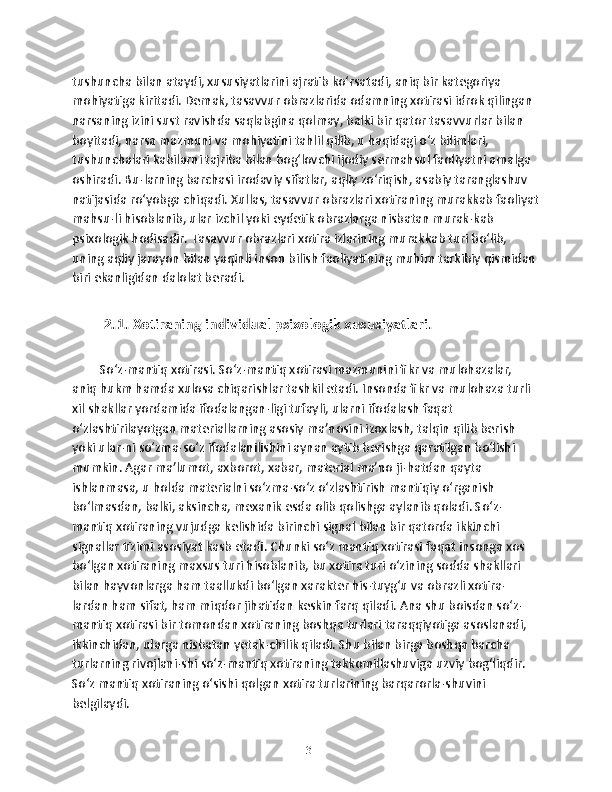 tushuncha bilan ataydi, xususiyatlarini ajratib ko‘rsatadi, aniq bir kategoriya 
mohiyatiga kiritadi. Demak, tasavvur obrazlarida odamning xotirasi idrok qilingan 
narsaning izini sust ravishda saqlabgina qolmay, balki bir qator tasavvurlar bilan 
boyitadi, narsa mazmuni va mohiyatini tahlil qilib, u haqidagi o‘z bilimlari, 
tushunchalari kabilarni tajriba bilan bog‘lovchi ijodiy sermahsul faoliyatni amalga 
oshiradi. Bu-larning barchasi irodaviy sifatlar, aqliy zo‘riqish, asabiy taranglashuv 
natijasida ro‘yobga chiqadi. Xullas, tasavvur obrazlari xotiraning murakkab faoliyat
mahsu-li hisoblanib, ular izchil yoki eydetik obrazlarga nisbatan murak-kab 
psixologik hodisadir. Tasavvur obrazlari xotira izlarining murakkab turi bo‘lib, 
uning aqliy jarayon bilan yaqinli inson bilish faoliyatining muhim tarkibiy qismidan 
biri ekanligidan dalolat beradi. 
2.1. Xоtirаning individuаl psixоlоgik xususiyatlаri.  
So‘z-mantiq xotirasi. So‘z-mantiq xotirasi mazmunini fikr va mulohazalar, 
aniq hukm hamda xulosa chiqarishlar tashkil etadi. Insonda fikr va mulohaza turli 
xil shakllar yordamida ifodalangan-ligi tufayli, ularni ifodalash faqat 
o‘zlashtirilayotgan materiallarning asosiy ma’nosini izoxlash, talqin qilib berish 
yoki ular-ni so‘zma-so‘z ifodalanilishini aynan aytib berishga qaratilgan bo‘lishi 
mumkin. Agar ma’lumot, axborot, xabar, material ma’no ji-hatdan qayta 
ishlanmasa, u holda materialni so‘zma-so‘z o‘zlashtirish mantiqiy o‘rganish 
bo‘lmasdan, balki, aksincha, mexanik esda olib qolishga aylanib qoladi. So‘z-
mantiq xotiraning vujudga kelishida birinchi signal bilan bir qatorda ikkinchi 
signallar tizimi asosiyat kasb etadi. Chunki so‘z mantiq xotirasi faqat insonga xos 
bo‘lgan xotiraning maxsus turi hisoblanib, bu xotira turi o‘zining sodda shakllari 
bilan hayvonlarga ham taallukdi bo‘lgan xarakter his-tuyg‘u va obrazli xotira-
lardan ham sifat, ham miqdor jihatidan keskin farq qiladi. Ana shu boisdan so‘z-
mantiq xotirasi bir tomondan xotiraning boshqa turlari taraqqiyotiga asoslanadi, 
ikkinchidan, ularga nisbatan yetak-chilik qiladi. Shu bilan birga boshqa barcha 
turlarning rivojlani-shi so‘z-mantiq xotiraning takkomillashuviga uzviy bog‘liqdir. 
So‘z mantiq xotiraning o‘sishi qolgan xotira turlarining barqarorla-shuvini 
belgilaydi.    
13 