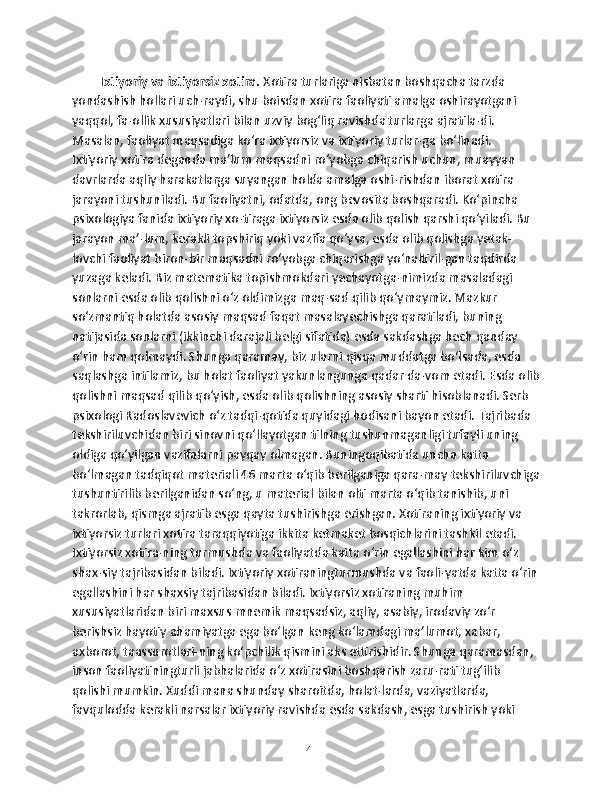 Ixtiyoriy va ixtiyorsiz xotira.  Xotira turlariga nisbatan boshqacha tarzda 
yondashish hollari uch-raydi, shu boisdan xotira faoliyati amalga oshirayotgani 
yaqqol, fa-ollik xususiyatlari bilan uzviy bog‘liq ravishda turlarga ajratila-di. 
Masalan, faoliyat maqsadiga ko‘ra ixtiyorsiz va ixtiyoriy turlar-ga bo‘linadi. 
Ixtiyoriy xotira deganda ma’lum maqsadni ro‘yobga chiqarish uchun, muayyan 
davrlarda aqliy harakatlarga suyangan holda amalga oshi-rishdan iborat xotira 
jarayoni tushuniladi. Bu faoliyatni, odatda, ong bevosita boshqaradi. Ko‘pincha 
psixologiya fanida ixtiyoriy xo-tiraga ixtiyorsiz esda olib qolish qarshi qo‘yiladi. Bu 
jarayon ma’-lum, kerakli topshiriq yoki vazifa qo‘ysa, esda olib qolishga yetak-
lovchi faoliyat biron-bir maqsadni ro‘yobga chiqarishga yo‘naltiril-gan taqdirda 
yuzaga keladi. Biz matematika topishmokdari yechayotga-nimizda masaladagi 
sonlarni esda olib qolishni o‘z oldimizga maq-sad qilib qo‘ymaymiz. Mazkur 
so‘zmantiq holatda asosiy maqsad faqat masalayechishga qaratiladi, buning 
natijasida sonlarni (ikkinchi darajali belgi sifatida) esda sakdashga hech qanday 
o‘rin ham qolmaydi. Shunga qaramay, biz ularni qisqa muddatga bo‘lsada, esda 
saqlashga intilamiz, bu holat faoliyat yakunlangunga qadar da-vom etadi. Esda olib
qolishni maqsad qilib qo‘yish, esda olib qolishning asosiy sharti hisoblanadi. Serb 
psixologi Radoslavevich o‘z tadqi-qotida quyidagi hodisani bayon etadi. Tajribada 
tekshiriluvchidan biri sinovni qo‘llayotgan tilning tushunmaganligi tufayli uning 
oldiga qo‘yilgan vazifalarni payqay olmagan. Buningoqibatida uncha katta 
bo‘lmagan tadqiqot materiali 46 marta o‘qib berilganiga qara-may tekshiriluvchiga
tushuntirilib berilganidan so‘ng, u material bilan olti marta o‘qib tanishib, uni 
takrorlab, qismga ajratib esga qayta tushirishga erishgan. Xotiraning ixtiyoriy va 
ixtiyorsiz turlari xotira taraqqiyotiga ikkita ketmaket bosqichlarini tashkil etadi. 
Ixtiyorsiz xotira-ning turmushda va faoliyatda katta o‘rin egallashini har kim o‘z 
shax-siy tajribasidan biladi. Ixtiyoriy xotiraningturmushda va faoli-yatda katta o‘rin
egallashini har shaxsiy tajribasidan biladi. Ixtiyorsiz xotiraning muhim 
xususiyatlaridan biri maxsus mnemik maqsadsiz, aqliy, asabiy, irodaviy zo‘r 
berishsiz hayotiy ahamiyatga ega bo‘lgan keng ko‘lamdagi ma’lumot, xabar, 
axborot, taassurotlari-ning ko‘pchilik qismini aks ettirishidir. Shunga qaramasdan, 
inson faoliyatiningturli jabhalarida o‘z xotirasini boshqarish zaru-rati tug‘ilib 
qolishi mumkin. Xuddi mana shunday sharoitda, holat-larda, vaziyatlarda, 
favqulodda kerakli narsalar ixtiyoriy ravishda esda sakdash, esga tushirish yoki 
14 