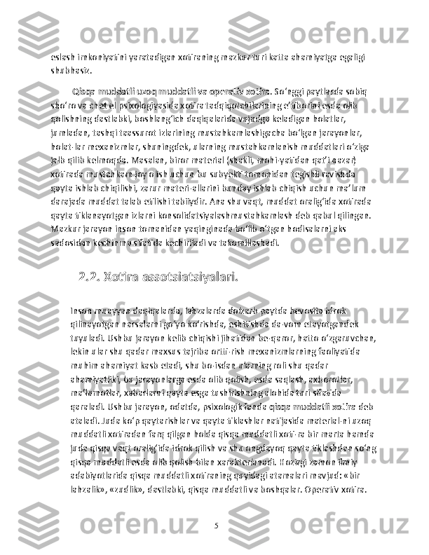 eslash imkoniyatini yaratadigan xotiraning mazkur turi katta ahamiyatga egaligi 
shubhasiz.
 Qisqa muddatli uzoq muddatli va operativ xotira . So‘nggi paytlarda sobiq 
sho‘ro va chet el psixologiyasida xotira tadqiqotchilarining e’tiborini esda olib 
qolishning dastlabki, boshlang‘ich daqiqalarida vujudga keladigan holatlar, 
jumladan, tashqi taassurot izlarining mustahkamlashigacha bo‘lgan jarayonlar, 
holat-lar mexanizmlar, shuningdek, ularning mustahkamlanish muddatlari o‘ziga 
jalb qilib kelmoqda. Masalan, biror material (shakli, mohi-yatidan qat’i nazar) 
xotirada mustahkam joy olish uchun bu subyekti tomonidan tegishli ravishda 
qayta ishlab chiqilishi, zarur materi-allarini bunday ishlab chiqish uchun ma’lum 
darajada muddat talab etilishi tabiiydir. Ana shu vaqt, muddat oralig‘ida xotirada 
qayta tiklanayotgan izlarni konsolidatsiyalashmustahkamlash deb qabul qilingan. 
Mazkur jarayon inson tomanidan yaqinginada bo‘lib o‘tgan hodisalarni aks 
sadosidan kechinma sifatida kechiriladi va takomillashadi. 
2.2. Xоtirа аssоtsiаtsiyalаri.  
Inson muayyan daqiqalarda, lahzalarda dolzarb paytda bevosita idrok 
qilinayotgan narsalarni go‘yo ko‘rishda, eshitishda da-vom etayotgandek 
tuyuladi. Ushbu jarayon kelib chiqishi jihatidan be-qaror, hatto o‘zgaruvchan,
lekin ular shu qadar maxsus tajriba ortti-rish mexanizmlarning faoliyatida 
muhim ahamiyat kasb etadi, shu bo-isdan ularning roli shu qadar 
ahamiyatliki, bu jarayonlarga esda olib qolish, esda saqlash, axborotlar, 
ma’lumotlar, xabarlarni qayta esga tushirishning alohida turi sifatida 
qaraladi. Ushbu jarayon, odatda, psixologik fanda  qisqa muddatli xotira  deb 
ataladi. Juda ko‘p qaytarishlar va qayta tiklashlar natijasida material-ni uzoq 
muddatli xotiradan farq qilgan holda qisqa muddatli xoti-ra bir marta hamda 
juda qisqa vaqt oralig‘ida idrok qilish va shu ongdayoq qayta tiklashdan so‘ng 
qisqa muddatli esda olib qolish bilan xarakterlanadi. Hozirgi zamon ilmiy 
adabiyotlarida qisqa muddatli xotiraning quyidagi atamalari mavjud: «bir 
lahzalik», «zudlik», dastlabki, qisqa muddatli va boshqalar. Operativ xotira. 
15 