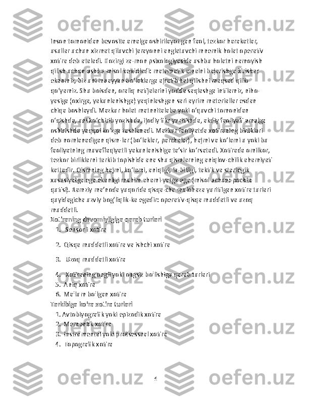 Inson tomonidan bevosita amalga oshirilayot gan faol, tezkor harakatlar, 
usullar uchun xizmat qiluvchi jarayonni anglatuvchi mnemik holat operativ 
xotira deb ataladi. Hozirgi za-mon psixologiyasida ushbu holatni namoyish 
qilish uchun ushbu misol keltiriladi: matematik amalni bajarishga kirishar 
ekanmiz, biz uni muayyan bo‘laklarga ajratib hal qilishni maqsad qilib 
qo‘yamiz. Shu boisdan, oraliq natijalarini yodda saqlashga intilamiz, niho-
yasiga (oxirga, yakunlanishga) yaqinlashgan sari ayrim materiallar esdan 
chiqa boshlaydi. Mazkur holat matnnitalaba yoki o‘quvchi tomonidan 
o‘qishda, uni ko‘chirib yozishda, ijodiy fikr yuritishda, akdiy faoliyati amalga 
oshirishda yaqqol ko‘zga tashlanadi. Mazkur faoliyatda xotiraning birliklari 
deb nomlanadigan qism-lar (bo‘laklar, parchalar), hajmi va ko‘lami u yoki bu 
faoliyatning muvaffaqiyatli yakunlanishiga ta’sir ko‘rsatadi. Xotirada omilkor, 
tezkor birliklarni tarkib topishida ana shu qismlarning aniqlov-chilik ahamiyati
kattadir. Qismning hajmi, ko‘lami, aniqligi, la-billigi, taktik va startegik 
xususiyatga ega ekanligi muhim ahami-yatga ega (misol uchun: pochta 
qutisi). Ramziy ma’noda yuqorida qisqa-cha mulohaza yuritilgan xotira turlari 
quyidagicha uzviy bog‘liqlik-ka egadir: operativ-qisqa muddatli va uzoq 
muddatli.
Xotiraning davomiyligiga qarab turlari
   1.   Sensorli xotira
   2.  Qisqa muddatli xotira va ishchi xotira
   3.   Uzoq muddatli xotira
   4.   Xotiraning ongli yoki ongsiz bo'lishiga qarab turlari
   5.  Aniq xotira
   6.  Ma'lum bo'lgan xotira
Tarkibiga ko'ra xotira turlari
   1. Avtobiyografik yoki epizodik xotira
   2.  Memantik xotira
   3.  Instrumental yoki protsessual xotira
   4.  Topografik xotira
16 