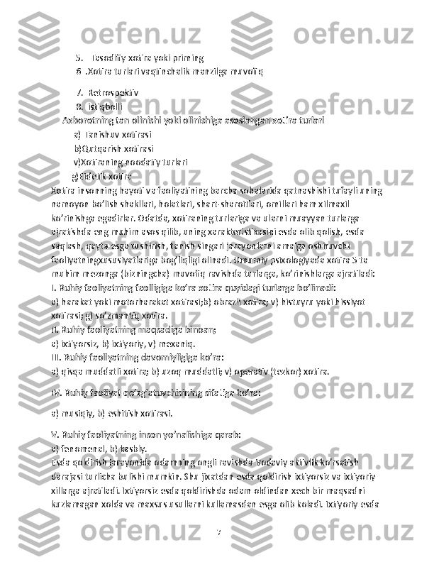            5.   Tasodifiy xotira yoki priming
           6  .Xotira turlari vaqtinchalik manzilga muvofiq 
           7.  Retrospektiv
           8.  istiqbolli
     Axborotning tan olinishi yoki olinishiga asoslangan xotira turlari
          a) Tanishuv xotirasi
          b)Qutqarish xotirasi
          v)Xotiraning noodatiy turlari
         g)Eidetik xotira
Xotira insonning hayoti va faoliyatining barcha sohalarida qatnashishi tufayli uning
namoyon bo’lish shakllari, holatlari, shart-sharoitlari, omillari ham xilmaxil 
ko’rinishga egadirlar. Odatda, xotiraning turlariga va ularni muayyan turlarga 
ajratishda eng muhim asos qilib, uning xarakteristikasini esda olib qolish, esda 
saqlash, qayta esga tushirish, tanish singari jarayonlarni amalga oshiruvchi 
faoliyatningxususiyatlariga bog’liqligi olinadi. Umumiy psixologiyada xotira 5 ta 
muhim mezonga (bizningcha) muvofiq ravishda turlarga, ko’rinishlarga ajratiladi:
I. Ruhiy faoliyatning faolligiga ko’ra xotira quyidagi turlarga bo’linadi:
а) harakat yoki motorharakat xotirasi;b) obrazli xotira; v) histuyru yoki hissiyot 
xotirasi; g) so’zmantiq xotira.
II. Ruhiy faoliyatning maqsadiga binoan; 
a) ixtiyorsiz, b) ixtiyoriy, v) mexaniq.
III. Ruhiy faoliyatning davomiyligiga ko’ra:
а) qisqa muddatli xotira; b) uzoq muddatli; v) operativ (tezkor) xotira.
IV. Ruhiy faoliyat qo’zg’atuvchisining sifatiga ko’ra :  
a) musiqiy, b) eshitish xotirasi.
V. Ruhiy faoliyatning inson yo’nalishiga qarab:  
a) fenomenal, b) kasbiy.
Esda qoldirish jarayonida odamning ongli ravishda irodaviy aktivlik ko’rsatish 
darajasi turlicha bulishi mumkin. Shu jixatdan esda qoldirish ixtiyorsiz va ixtiyoriy 
xillarga ajratiladi. Ixtiyorsiz esda qoldirishda odam oldindan xech bir maqsadni 
kuzlamagan xolda va maxsus usullarni kullamasdan esga olib koladi. Ixtiyoriy esda 
17 