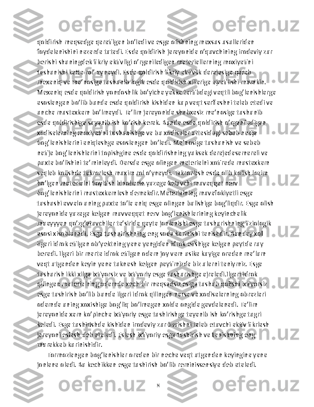 qoldirish maqsadga qaratilgan bo’ladi va esga olishning maxsus usullaridan 
foydalanishini nazarda tutadi. Esda qoldirish jarayonida o’quvchining irodaviy zur 
berishi shuningdek fikriy aktivligi o’rganiladigan materiallarning moxiyatini 
tushunishi katta rol’ uynaydi. Esda qoldirish fikriy aktivlik darajasiga qarab 
mexaniq va ma’nosiga tushunib logik esda qoldirish xillariga ajratilishi mumkin. 
Mexaniq esda qoldirish yondoshlik bo’yicha yakka tartibdagi vaqtli bog’lanishlarga
asoslangan bo’lib bunda esda qoldirish kishidan kup vaqt sarflashni talab etadi va 
uncha mustaxkam bo’lmaydi. Ta’lim jarayonida shubxasiz ma’nosiga tushunib 
esda qoldirishiga suyanib ish ko’rish kerak. Bunda esda qoldirish o’rganiladigan 
xodisalarning moxiyatini tushunishga va bu xodisalar urtasidagi sabab natija 
bog’lanishlarini aniqlashga asoslangan bo’ladi. Ma’nosiga tushunish va sabab 
natija bog’lanishlarini topishgina esda qoldirishning yuksak darajadasamarali va 
puxta bo’lishini ta’minlaydi. Darsda esga olingan materialni xotirada mustaxkam 
saqlab kolishda takrorlash muxim rol o’ynaydi. Takrorlash esda olib kolish lozim 
bo’lgan materialni boyitish binobarin yuzaga keluvchi muvaqqat nerv 
bog’lanishlarini mustaxkamlash demakdir.Materialning muvafokiyatli esga 
tushushi avvalo uning puxta to’la aniq esga olingan bulishiga bog’liqdir. Esga olish 
jarayonida yuzaga kelgan muvvaqqat nerv bog’lanishlarining keyinchalik 
muayyyan qo’zg’atuvchilar ta’sirida qayta jonlanishi esga tushurishning fiziologik 
asosi xisoblanadi. Esga tushuirishning eng soda kurinishi tanishdir. Bunday xol 
ilgari idrok etilgan ob’yektning yana yangidan idrok etishiga kelgan paytda ruy 
beradi. Ilgari bir marta idrok etilgan odam joy vam usika kuyiga oradan ma’lum 
vaqt utgandan keyin yana tuknash kelgan paytimizda biz ularni taniymiz. Esga 
tushurish ikki xilga ixtiyorsiz va ixtiyoriy esga tushurishga ajraladi.Ilgari idrok 
qilingan materialning odamda xech bir maqsadsiz esiga tushub qolishi ixtiyorsiz 
esga tushirish bo’lib bunda ilgari idrok qilingan narsa va xodisalarning obrazlari 
odamda uning xoxishiga bog’liq bo’lmagan xolda ongida gavdalanadi. Ta’lim 
jarayonida xam ko’pincha ixtiyoriy esga tushirishga tayanib ish ko’rishga tugri 
keladi. Esga tushirishda kishidan irodaviy zur berishni talab etuvchi aktiv fikrlash 
jarayoni eslash deb ataladi. Eslash ixtiyoriy esga tushirish va tanishning eng 
murakkab kurinishidir.
      Tormozlangan bog’lanishlar oradan bir necha vaqt utgandan keyingina yana 
jonlana oladi. Bu kechikkan esga tushirish bo’lib reminissensiya deb ataladi. 
18 